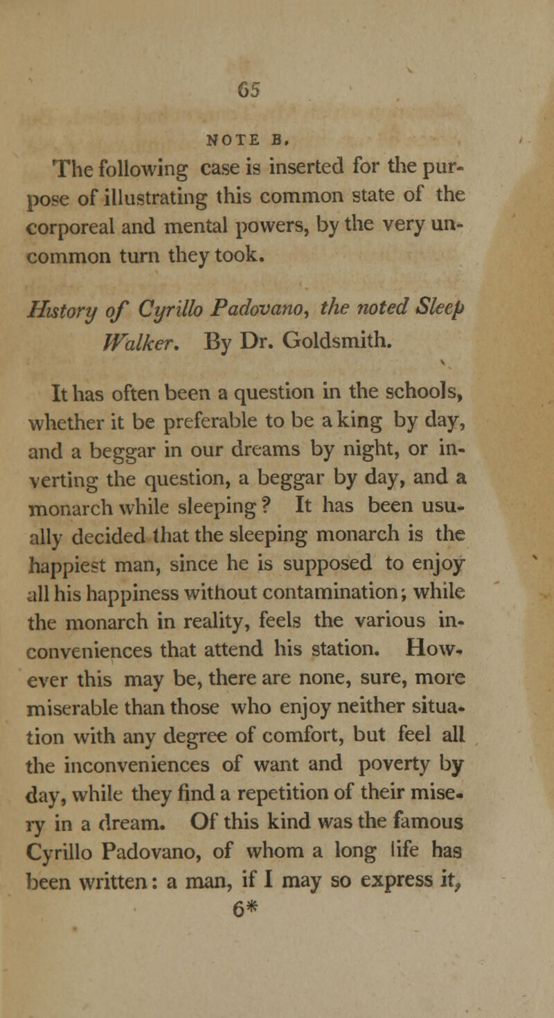 NOTE B. The following case is inserted for the pur- pose of illustrating this common state of the corporeal and mental powers, by the very un- common turn they took. History of Cyrillo Padovano, the noted Sleep Walker. By Dr. Goldsmith. It has often been a question in the schools, whether it be preferable to be a king by day, and a beggar in our dreams by night, or in- verting the question, a beggar by day, and a monarch while sleeping ? It has been usu- ally decided that the sleeping monarch is the happiest man, since he is supposed to enjoy- all his happiness without contamination; while the monarch in reality, feels the various in- conveniences that attend his station. How- ever this may be, there are none, sure, more miserable than those who enjoy neither situa- tion with any degree of comfort, but feel all the inconveniences of want and poverty by day, while they find a repetition of their mise- ry in a dream. Of this kind was the famous Cyrillo Padovano, of whom a long life has been written: a man, if I may so express it, 6*