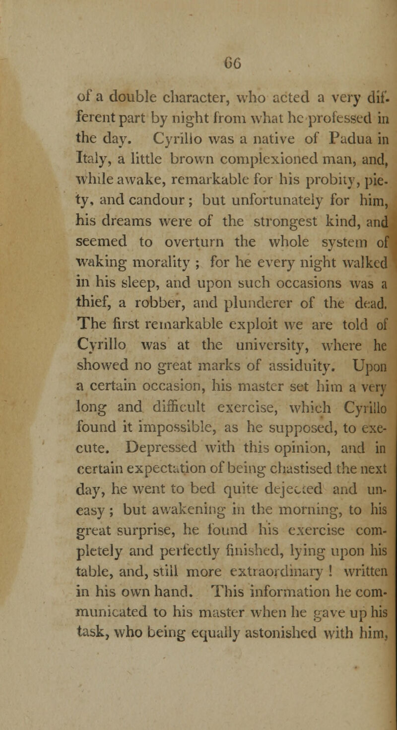 of a double character, who acted a very dif- ferent part by night from what he professed in the day. Cyrilio was a native of Padua in Italy, a little brown complexioned man, and, while awake, remarkable for his probity, pie- ty, and candour ; but unfortunately for him, his dreams were of the strongest kind, and seemed to overturn the whole system of waking morality ; for he every night walked in his sleep, and upon such occasions was a thief, a robber, and plunderer of the dead. The first remarkable exploit we are told of Cyrilio was at the university, where he showed no great marks of assiduity. Upon a certain occasion, his master set him a very long and difficult exercise, which Cyrilio found it impossible, as he supposed, to exe- cute. Depressed with this opinion, and in certain expectation of being chastised the next day, he went to bed quite dejected and un- easy ; but awakening in the morning, to his great surprise, he found his exercise com- pletely and perfectly finished, lying upon his table, and, still more extraordinary ! written in his own hand. This information he com- municated to his master when he gave up his task, who being equally astonished with him,