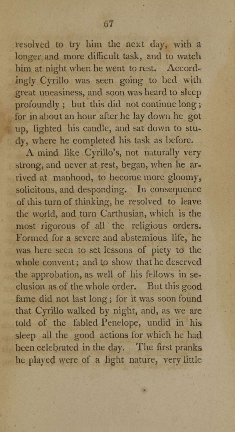 resolved to try him the next day, with & longer and more difficult task, and to watch him at night when he went to rest. Accord- ingly Cyrillo was seen going to bed with great uneasiness, and soon was heard to sleep profoundly ; but this did not continue long; for in about an hour after he lay down he got up, lighted his candle, and sat down to stu- dy, where he completed his task as before. A mind like Cyrillo's, not naturally very strong, and never at rest, began, when he ar- rived at manhood, to become more gloomy, solicitous, and desponding. In consequence of this turn of thinking, he resolved to leave the world, and turn Carthusian, which is the most rigorous of all the religious orders. Formed for a severe and abstemious life, he was here seen to set lessons of piety to the whole convent; and to show that he deserved the approbation, as well of his fellows in se- clusion as of the whole order. But this good fame did not last long ; for it was soon found that Cyrillo walked by night, and, as we are told of the fabled Penelope, undid in his sleep all the good actions for which he had been celebrated in the day. The first pranks he played were of a light nature, very little