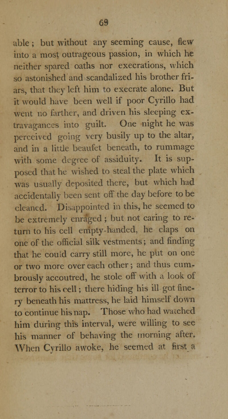 able; but without any seeming cause, flew into a most outrageous passion, in which he neither spared oaths nor execrations, which so astonished and scandalized his brother fri- ars, that they left him to execrate alone. But it would have been well if poor Cyrillo had went no farther, and driven his sleeping ex- travagances into guilt. One night he was perceived going very busily up to the altar, and in a little beaufet beneath, to rummage with some degree of assiduity. It is sup- posed that he wished to steal the plate which Avas usually deposited there, but which had accidentally been sent off the day before to be cleaned. Disappointed in this, he seemed to be extremely enraged ; but not caring to re- turn to his cell empty-handed, he claps on one of the official silk vestments; and finding that he could carry still more, he put on one or two more over each other; and thus cum- brously accoutred, he stole off with a look of terror to his cell; there hiding his ill got fine- ry beneath his mattress, he laid himself down to continue his nap. Those who had wacched him during this interval, were willing to see his manner of behaving the morning after. When Cvrillo awoke, he seemed at first a