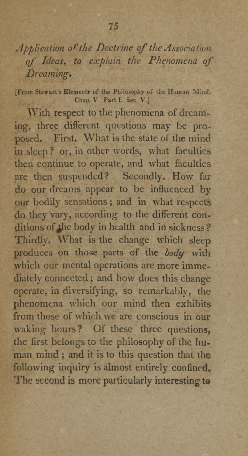 Application o^the Doctrine of the Association of Ideas, to explain the Phenomena of Dreaming. From Stewart's Elements of the Philosophy of the Human Mind. Chap. V Part I. Sec V.] With respect to the phenomena of dream- ing, three different questions may be pro- posed. First. What is the state of the mind in sleep ? or, in other words, what faculties then continue to operate, and what faculties are then suspended? Secondly. How far do our dreams appear to be influenced by our bodily sensations; and in what respects do they vary, according to the different con- ditions of ^he body in health and in sickness ? Thirdly. What is the change which sleep produces on those parts of the body with which our mental operations are more imme- diately connected; and how does this change operate, in diversifying, so remarkably, the phenomena which our mind then exhibits from those of which we are conscious in our waking hours? Of these three questions, the first belongs to the philosophy of the hu- man mind ; and it is to this question that the following inquiry is almost entirely confined. The second is more particularly interesting to