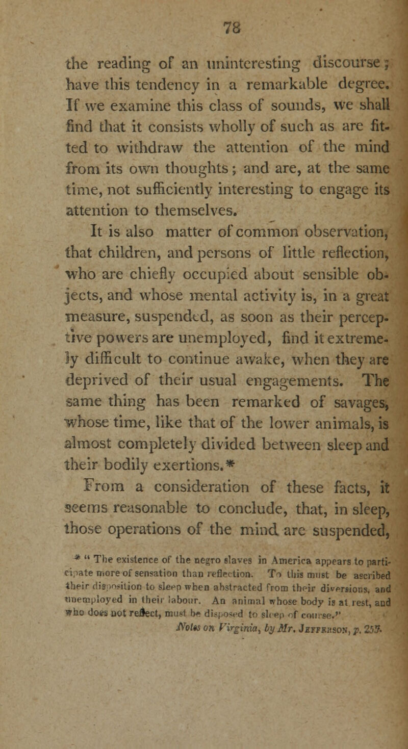 the reading of an uninteresting discourse j have this tendency in a remarkable degree. If we examine this class of sounds, we shall find that it consists wholly of such as are fit- ted to withdraw the attention of the mind from its own thoughts; and are, at the same time, not sufficiently interesting to engage its attention to themselves. It is also matter of common observation, that children, and persons of little reflection, •who are chiefly occupied about sensible ob- jects, and whose mental activity is, in a great measure, suspended, as soon as their percep- tive powers are unemployed, find it extreme- ly difficult to continue awake, when they are deprived of their usual engagements. The same thing has been remarked of savages, whose time, like that of the lower animals, is almost completely divided between sleep and their bodily exertions.* From a consideration of these facts, it seems reasonable to conclude, that, in sleep, those operations of the mind are suspended, *  The existence of the negro slaves in America appears to parti- cipate more of sensation than reflection. To this must be ascribed their disposition to sleep when abstracted from their diversions, and unemployed in their labour. An animal whose body is at rest, and who does not reject, must k* disposed to Bleep ' f course.'' JVofw on Virginia^ by Mr, J«ffkhson, p. 25?.