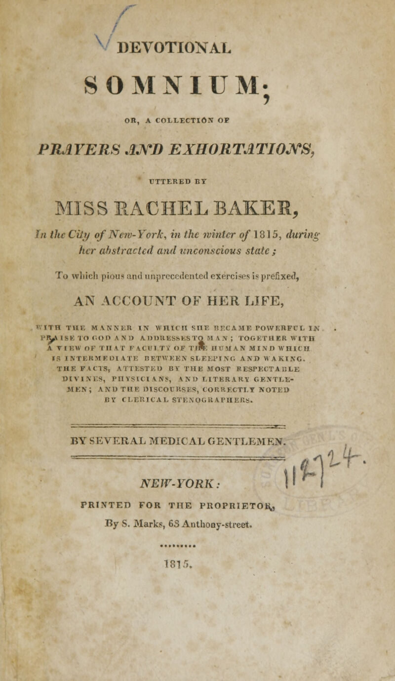 DEVOTIONAL S OMNIUM; OR, A COLLECTION OP PRAYERS AND EXHORTATIONS, UTTERED BY MISS RACHEL BAKER, In the Ciii/ of Nerv-York, in the winter of 1815, during her abstracted and unconscious state ; To which pious and unprecedented exercises is prefixed, AN ACCOUNT OF HER LIFE, (VITB Till. MANNER IN WHICH SHE BECAME POWERFUL IN PUllliTORODAND A DDB.ES6K8TO U \ N ; TOGETHER WITH A VIEW OP Til A r I' \( I II. (ii- II* H • U \ N M IN I) WHICH IS I.N T E II MKD1 A I I: II B1TW K K N SLEEP] m, A N D WAKING. THE FACTS, ATTESTED BY THE MOST RESPKCTAULE DIVINES, PHYSICIANS, IND LITERARY GENTLE* JIKN; AND THE DISCOURSES, CORRECTLY NOTED i:v t LBRICAL STENOGRAPHERS. BY SEVERAL MEDICAL GENTLEMEN. #ntf NEW-YORK: PRINTED FOR THE PROPRIETOR,, By S. Marks, 6S Anthony-street. ISL'5. ii*-!