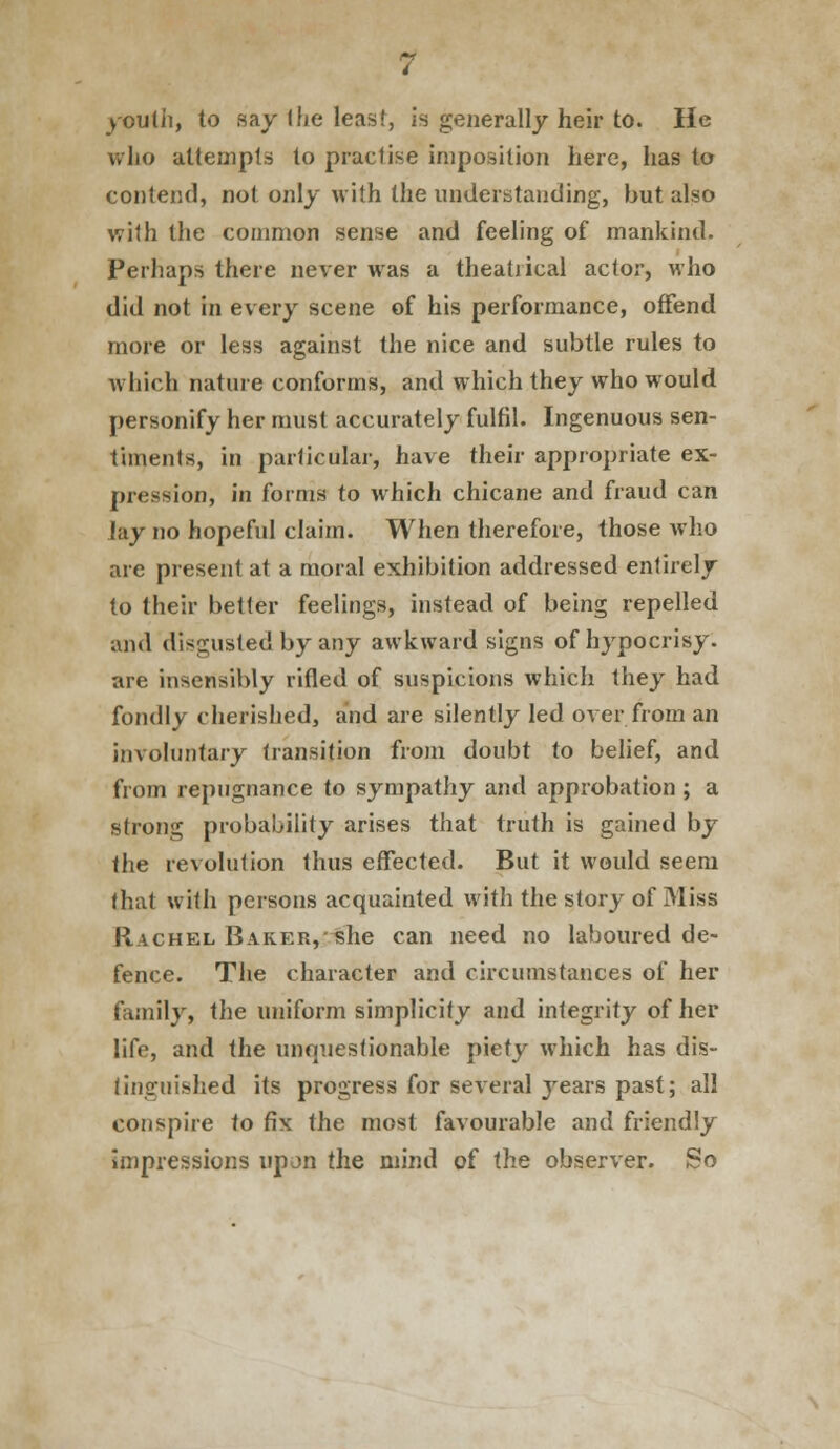 youth, to say the least, is generally heir to. He who attempts to praclise imposition here, has to contend, not only with the understanding, but also with the common sense and feeling of mankind. Perhaps there never was a theatrical actor, who did not in every scene of his performance, offend more or less against the nice and subtle rules to which nature conforms, and which they who would personify her must accurately fulfil. Ingenuous sen- timents, in particular, have their appropriate ex- pression, in forms to which chicane and fraud can lay no hopeful claim. When therefore, those who are present at a moral exhibition addressed entirely to their better feelings, instead of being repelled and disgusted by any awkward signs of hypocrisy, are insensibly rifled of suspicions which they had fondly cherished, and are silently led over from an involuntary transition from doubt to belief, and from repugnance to sympathy and approbation ; a strong probability arises that truth is gained by the revolution thus effected. But it would seem that with persons acquainted with the story of Miss Rachel Barer, she can need no laboured de- fence. The character and circumstances of her family, the uniform simplicity and integrity of her life, and the unquestionable piety which has dis- tinguished its progress for several }rears past; all conspire to fix the most favourable and friendly Impressions upon the mind of the observer. So