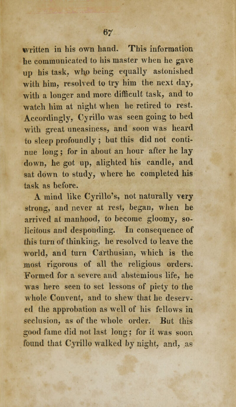 written in his own hand. This information he communicated to his master when he gave up his task, whp being equally astonished with him, resolved to try him the next day, with a longer and more difficult task, and to watch him at night when he retired to rest. Accordingly, Cyrillo was seen going to bed with great uneasiness, and soon was heard to sleep profoundly ; but this did not conti- nue long; for in about an hour after he lay down, he got up, alighted his candle, and sat down to study, where he completed his task as before. A mind like Cyrillo's, not naturally very strong, and never at rest, began, when he arrived at manhood, to become gloomy, so- licitous and desponding. In consequence of this turn of thinking, he resolved to leave the world, and turn Carthusian, which is the most rigorous of all the religious orders. Formed for a severe and abstemious life, he was here seen to set lessons of piety to the whole Convent, and to shew that he deserv- ed the approbation as well of his fellows in seclusion, as of the whole order. But this good fame did not last long; for it was soon found that Cyrillo walked by night, and, as