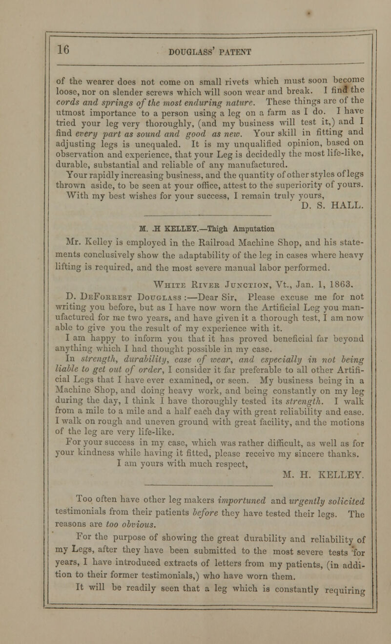 of the wearer does not come on small rivets which must soon become loose, nor on slender screws which will soon wear and break. I find the cords and springs of the most enduring nature. These things are of the utmost importance to a person using a leg on a farm as I do. I have tried your leg very thoroughly, (and my business will test it,) and I find every part as sound and good as new. Your skill in fitting and adjusting legs is unequaled. It is my unqualified opinion, based on observation and experience, that your Leg is decidedly the most life-like, durable, substantial and reliable of any manufactured. Your rapidly increasing business, and the quantity of other styles of legs thrown aside, to be seen at your office, attest to the superiority of yours. With my best wishes for your success, I remain truly vours, D. S. HALL. M. .H KELLEY.—Thigh Amputation Mr. Kelley is employed in the Railroad Machine Shop, and his state- ments conclusively show the adaptability of the leg in cases where heavy lifting is required, and the most severe manual labor performed. White River Junction, Vt., Jan. 1, 1863. D. DeForuest Douglass :—Dear Sir, Please excuse me for not writing you before, but as I have now worn the Artificial Leg you man- ufactured for me two years, and have given it a thorough test, I am now able to give you the result of my experience with it. I am happy to inform you that it has proved beneficial far beyond anything which I had thought possible in my case. In strength, durability, ease of wear, and especially in not being liable to get out of order, I consider it far preferable to all other Artifi- cial Legs that I have ever examined, or seen. My business being in a Machine Shop, and doing heavy work, and being constantly on my leg during the day, I think I have thoroughly tested its strength. I walk from a mile to a mile and a half each day with great reliability and ease. I walk on rough and uneven ground with great facility, and the motions of the leg are very life-like. For your success in my case, which was rather difficult, as well as for your kindness while having it fitted, please receive my sincere thanks. I am yours with much respect, M. H. KELLEY. Too often have other leg makers importuned and urgently solicited testimonials from their patients before they have tested their legs. The reasons are too obvious. For the purpose of showing the great durability and reliability of my Legs, after they have been submitted to the most severe tests for years, I have introduced extracts of letters from my patients, (in addi- tion to their former testimonials,) who have worn them. It will be readily seen that a leg which is constantly requiring