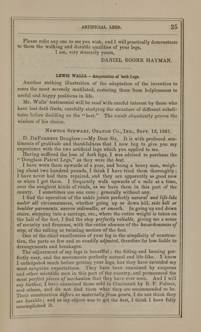 to them the walking and durable qualities of your legs, I am, very sincerely yours, DANIEL BOONE HAYMAN. LEWIS WALLS.— Amputation of both legs. Another striking illustration of the adaptation of the invention to cases the most severely mutilated, restoring them from helplessness to useful and happy positions in life. Mr. Walls' testimonial will be read'with careful interest by those who have lost hoth limbs, carefully studying the structure of different substi- tutes before deciding on the best. The result abundantly.proves the wisdom of his choice. Newton Stewart, Orange Co., Ind., Sept. 15, 1861. D. DeForrest Douglass :—My Dear Sir, It is with profound sen- timents of gratitude and thankfulness that I now beg to give you my experience with the two artificial legs which you applied to me. Having suffered the loss of both legs, I was advised to purchase the  Douglass Patent Legs, as they were the best. I have worn them upwards of a year, and being a heavy man, weigh- ing about two hundred pounds, I think I have tried them thoroughly; I have never had them repaired, and they are apparently as good now as when I got them. I frequently walk upwards of a mile at a time, over the roughest kinds of roads, as we have them in this part of the county. I sometimes use one cane ; generally without any. I find the operation of the ankle joints perfectly natural and life-like under all circumstances, whether going up or down hill, side hill or boulder pavements, uneven sidewalks, or smooth. In going up and down stairs, stepping into a carriage, etc., where the entire weight is taken on the ball of the feet, I find the step -perfectly reliable, giving me a sense of security and firmness, with the entire absence of the hazardousness of step, of the rolling or twisting motion of the foot. One of the chief excellencies of your leg is the simplicity of construc- tion, the parts so few and so readily adjusted, therefore far less liable to derangements and breakages. The adjustment of my legs is beautiful; the fitting and bearing per- fectly easy, and the movements perfectly natural and life-like. I know I anticipated much before getting your legs, but they have exceeded my most sanguine expectations. They have been examined by surgeons and other scientific men in this part of the country, and pronounced the most perfect pieces of mechanism that they have ever seen. And I will say further, I havu examined those sold in Cincinnati by B. F. Palmer, and others, and do not find them what they are recommended to be. Their construction differs so materially from yours, I do not think they are durable; and as my object was to get the best, I think I have fully accomplished it.