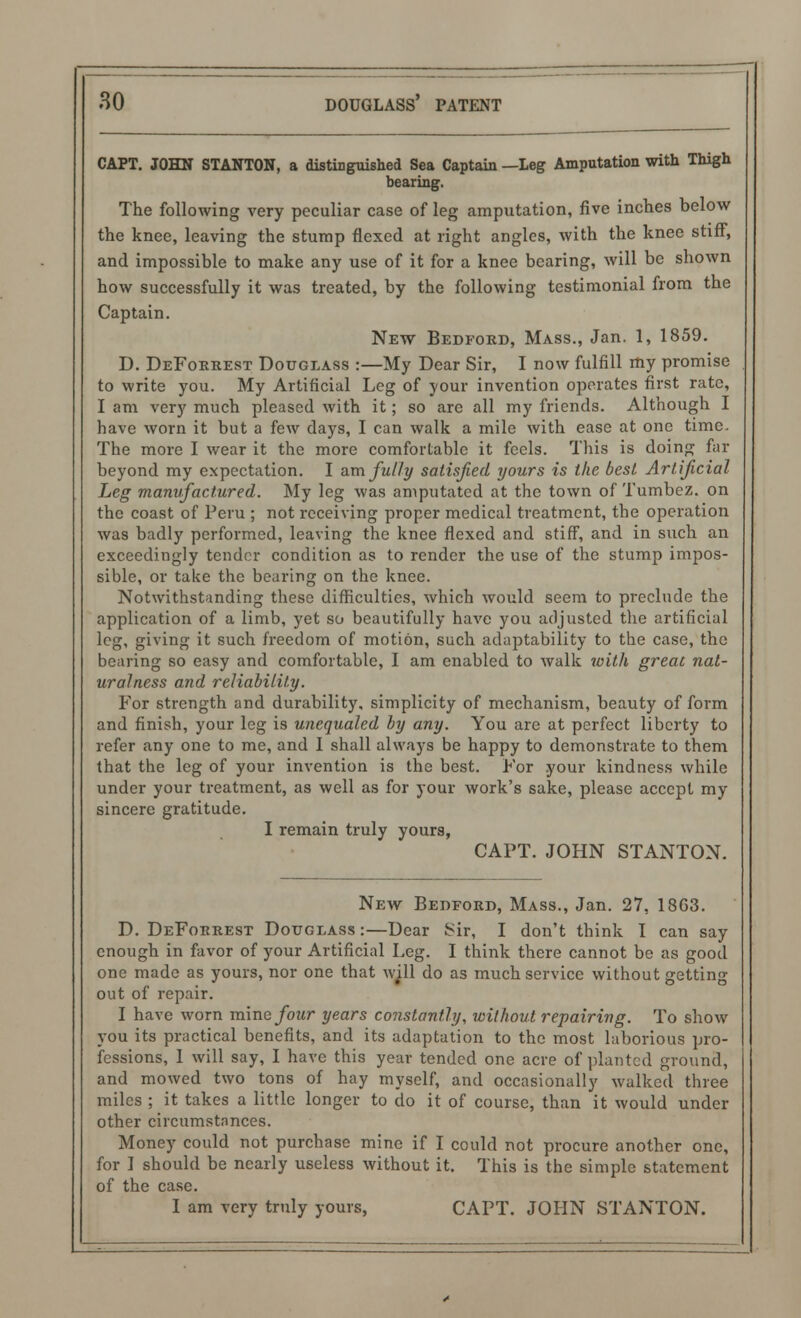 CAPT. JOHN STANTON, a distinguished Sea Captain —Leg Amputation with Thigh bearing. The following very peculiar case of leg amputation, five inches below the knee, leaving the stump flexed at right angles, with the knee stiff, and impossible to make any use of it for a knee bearing, will be shown how successfully it was treated, by the following testimonial from the Captain. New Bedford, Mass., Jan. 1, 1859. D. DeForrest Douglass :—My Dear Sir, I now fulfill my promise to write you. My Artificial Leg of your invention operates first rate, I am very much pleased with it; so arc all my friends. Although I have worn it but a few days, I can walk a mile with ease at one time. The more I wear it the more comfortable it feels. This is doing far beyond my expectation. I am fully satisfied yours is the best Artificial Leg manufactured. My leg was amputated at the town of Tumbez. on the coast of Peru ; not receiving proper medical treatment, the operation was badly performed, leaving the knee flexed and stiff, and in such an exceedingly tender condition as to render the use of the stump impos- sible, or take the bearing on the knee. Notwithstanding these difficulties, which would seem to preclude the application of a limb, yet so beautifully have you adjusted the artificial leg, giving it such freedom of motion, such adaptability to the case, the bearing so easy and comfortable, I am enabled to walk with great nat- uralness and reliability. For strength and durability, simplicity of mechanism, beauty of form and finish, your leg is unequaled by any. You are at perfect liberty to refer any one to me, and I shall always be happy to demonstrate to them that the leg of your invention is the best. For your kindness while under your treatment, as well as for your work's sake, please accept my sincere gratitude. I remain truly yours, CAPT. JOHN STANTON. New Bedford, Mass., Jan. 27, 18G3. D. DeForrest Douglass :—Dear Sir, I don't think I can say enough in favor of your Artificial Leg. I think there cannot be as good one made as yours, nor one that will do as much service without getting out of repair. I have worn mine four years constantly, without repairing. To show you its practical benefits, and its adaptation to the most laborious pro- fessions, I will say, I have this year tended one acre of planted ground, and mowed two tons of hay myself, and occasionally walked three miles ; it takes a little longer to do it of course, than it would under other circumstances. Money could not purchase mine if I could not procure another one, for I should be nearly useless without it. This is the simple statement of the case. I am very truly yours, CAPT. JOHN STANTON.