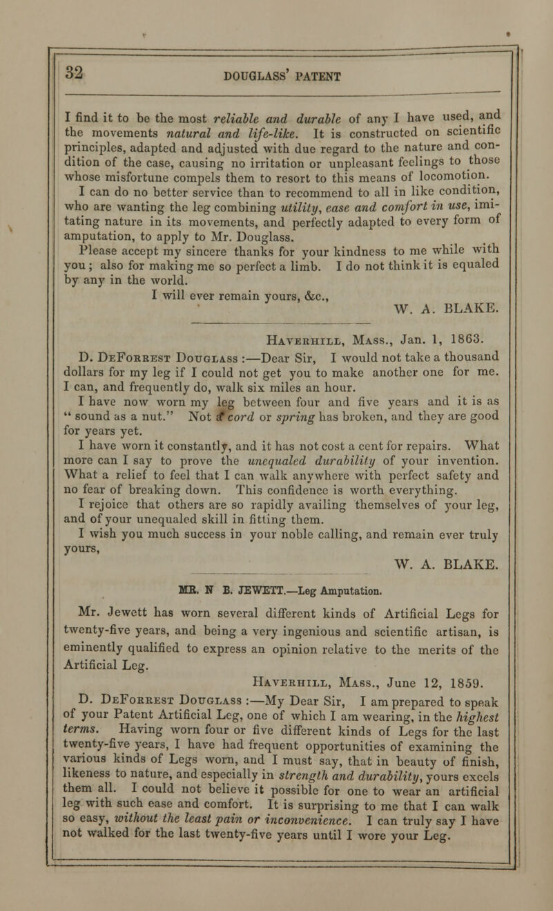 I find it to be the most reliable and durable of any I have used, and the movements natural and life-like. It is constructed on scientific principles, adapted and adjusted with due regard to the nature and con- dition of the case, causing no irritation or unpleasant feelings to those whose misfortune compels them to resort to this means of locomotion. I can do no better service than to recommend to all in like condition, who are wanting the leg combining utility, ease and comfort in use, imi- tating nature in its movements, and perfectly adapted to every form of amputation, to apply to Mr. Douglass. Please accept my sincere thanks for your kindness to me while with you ; also for making me so perfect a limb. I do not think it is equaled by any in the world. I will ever remain yours, &c, W. A. BLAKE. Haverhill, Mass., Jan. 1, 1863. D. DeForrest Douglass :—Dear Sir, I would not take a thousand dollars for my leg if I could not get you to make another one for me. I can, and frequently do, walk six miles an hour. I have now worn my leg between four and five years and it is as  sound as a nut. Not £ cord or spring has broken, and they are good for years yet. I have worn it constantly, and it has not cost a cent for repairs. What more can I say to prove the unequaled durability of your invention. What a relief to feel that I can walk anywhere with perfect safety and no fear of breaking down. This confidence is worth everything. I rejoice that others are so rapidly availing themselves of your leg, and of your unequaled skill in fitting them. I wish you much success in your noble calling, and remain ever truly yours, W. A. BLAKE. MB. N B. JEWETT.—Leg Amputation. Mr. Jewett has worn several different kinds of Artificial Legs for twenty-five years, and being a very ingenious and scientific artisan, is eminently qualified to express an opinion relative to the merits of the Artificial Leg. Haverhill, Mass., June 12, 1859. D. DeForrest Douglass :—My Dear Sir, I am prepared to speak of your Patent Artificial Leg, one of which I am wearing, in the highest terms. Having worn four or five different kinds of Legs for the last twenty-five years, I have had frequent opportunities of examining the various kinds of Legs worn, and I must say, that in beauty of finish, likeness to nature, and especially in strength and durability, yours excels them all. I could not believe it possible for one to wear an artificial leg with such ease and comfort. It is surprising to me that I can walk so easy, without the least pain or inconvenience. I can truly say I have not walked for the last twenty-five years until I wore your Leg.