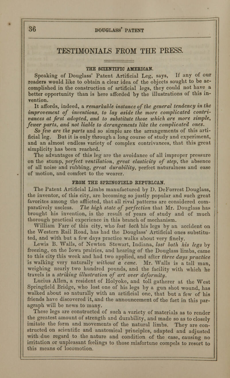 TESTIMONIALS FROM THE PRESS. THE SCIENTIFIC AMERICAN. Speaking of Douglass' Patent Artificial Leg, says, If any of our readers would like to obtain a clear idea of the objects sought to be ac- complished in the construction of artificial legs, they could not have a better opportunity than is here afforded by the illustrations of this in- vention. It affords, indeed, a remarkable instance of the general tendency in the improvement of inventions, to lay aside the more complicated contri- vances at first adopted, and to substitute those which are more simple, fewer parts, and not liable to derangements like the complicated ones. So few are the parts and so simple are the arrangements of this arti- ficial leg. But it is only through a long course of study and experiment, and an almost endless variety of complex contrivances, that this great simplicity has been reached. The advantages of this leg are the avoidance of all improper pressure on the stump, perfect ventilation, great elasticity of step, the absence of all noise and rubbing, great durability, perfect naturalness and ease of motion, and comfort to the wearer. FEOM THE SPRINGFIELD REPUBLCAN. The Patent Artificial Limbs manufactured by 1). DeForrest Douglass, the inventor, of this city, are becoming so justly popular and such great favorites among the afflicted, that all rival patterns are considered com- paratively useless. The high state of perfection that Mr. Douglass has brought his invention, is the result of years of study and of much thorough practical experience in this branch of mechanism. William Farr of this city, who lost both his legs by an accident on the Western Rail Road, has had the Douglass* Artificial ones substitu- ted, and with but a few days practice walks about very finely. Lewis B. Walls, of Newton Stewart, Indiana, lost both his legs by freezing, on the Iowa prairies, and hearing of the Douglass limbs, came to this city this week and had two applied, and after three days practice is walking very naturally without a cane. Mr. Walls is a tall man, weighing nearly two hundred pounds, and the facility with which he travels is a striking illustration of art over deformity. Lucius Allen, a resident of Holyoke, and toll gatherer at the West Springfield Bridge, who lost one of his legs by a gun shot wound, has walked about so naturally with an artificial one, that but a few of his friends have discovered it, and the announcement of the fact in this par- agraph will be news to many. These legs are constructed of such a variety of materials as to render the greatest amount of strength and durability, and made so as to closely imitate the form and movements of the natural limbs. They are con- structed on scientific and anatomical principles, adapted and adjusted with due regard to the nature and condition of the case, causing no irritation or unpleasant feelings to those misfortune compels to resort to this means of locomotion.