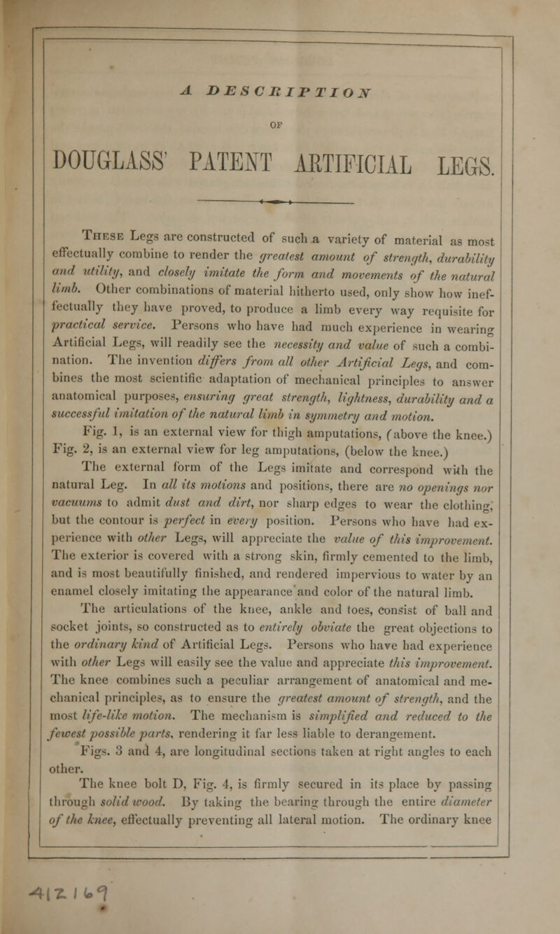 A DESCRIPTION DOUGLASS' PATENT ARTIFICIAL LEGS. Tiif.se Legs are constructed of such a variety of material as most effectually combine to render the greatest amount of strength, durability and utility, and closely imitate the form and movements of the natural limb. Other combinations of material hitherto used, only show how inef- fectually they have proved, to produce a limb every way requisite for practical service. Persons who have had much experience in wearing Artificial Legs, will readily see the necessity and value of such a combi- nation. The invention differs from all other Artificial Legs, and com- bines the most scientific adaptation of mechanical principles to answer anatomical purposes, ensuring great strength, lightness, durability and a successful imitation of the natural limb in symmetry and motion. Fig. 1, is an external view for thigh amputations, (above the knee.) Fig. 2, is an external view for leg amputations, (below the knee.) The external form of the Legs imitate and correspond with the natural Leg. In all its motions and positions, there are no openings nor vacuums to admit dust and dirt, nor sharp edges to wear the clothing but the contour is perfect in every position. Persons who have had ex- perience with other Legs, will appreciate the value of this improvement. The exterior is covered with a strong skin, firmly cemented to the limb, and is most beautifully finished, and rendered impervious to water by an enamel closely imitating the appearance and color of the natural limb. The articulations of the knee, ankle and toes, consist of ball and socket joints, so constructed as to entirely obviate the great objections to the ordinary kind of Artificial Legs. Persons who have had experience with other Legs will easily see the value and appreciate this improvement. The knee combines such a peculiar arrangement of anatomical and me- chanical principles, as to ensure the greatest amount of strength, and the mosl life-like motion. The mechanism is simplified and reduced to the fewest possible parts, rendering it far less liable to derangement. Figs. 3 and 4, are longitudinal sections taken at right angles to each other. The knee bolt D, Fig. 4, is firmly secured in its place by passing through solid wood. By taking the bearing through the entire diameter of the knee, effectually preventing all lateral motion. The ordinary knee «4|Z I ±°[