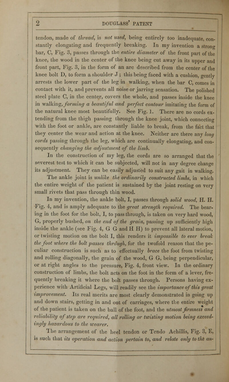 tendon, made of thread, is not used, being entirely too inadequate, con- stantly elongating and frequently breaking. In my invention a stron<* bar, C, Fig. 3, passes through the entire diameter of the front part of the knee, the wood in the center of the knee being cut away in its upper and front part, Fig. 3, in the form of an arc described from the center of the knee bolt D, to form a shoulder J ; this being faced with a cushion, gently arrests the lower part of the leg in walking, when the bar C, comes in contact with it, and prevents all noise or jarring sensation. The polished steel plate C, in the center, covers the whole, and passes inside the knee in walking, forming a beautiful and perfect contour imitating the form of the natural knee most beautifully. See Fig. 1. There are no cords ex- tending from the thigh passing through the knee joint, which connecting with the foot or ankle, are constantly liable to break, from the fact that they center the wear and action at the knee. Neither are there any long cords passing through the leg, which are continually elongating, and con- sequently changing the adjustment of the limb. In the construction of my leg, the cords are so arranged that the severest test to which it can be subjected, will not in any degree change its adjustment. They can be easily adjusted to suit any gait in walking. The ankle joint is unlike the ordinarily constructed limbs, in which the entire weight of the patient is sustained by the joint resting on very small rivets that pass through thin wood. In my invention, the ankle bolt, I, passes through solid wood, H. H. Fig. 4, and is amply adequate to the great strength required. The bear- ing in the foot for the bolt, I, to pass through, is taken on very hard wood, G, properly bushed, on the end of the grain, passing up sufficiently high inside the ankle (see Fig. 4, G G and H H) to prevent all lateral motion, or twisting motion on the bolt I, this renders it impossible to ever break the foot where the bolt passes through, for the twofold reason that the pe- culiar construction is such as to effectually brace the foot from twisting and rolling diagonally, the grain of the wood, G G, being perpendicular, or at right angles to the pressure, Fig. 4, front view. In the ordinary construction of limbs, the bolt acts on the foot in the form of a lever, fre- quently breaking it where the bolt passes through. Persons having ex- perience with Artificial Legs, will readily see the importance of this great improvement. Its real merits are most clearly demonstrated in going up and down stairs, getting in and out of carriages, where the entire weight of the patient is taken on the ball of the foot, and the utmost firmness and reliability of step are required, all rolling or twisting motion being exceed- ingly hazardous to the xcearer. The arrangement of the heel tendon or Tendo Achillis, Fig. 3, E, is such that its operation and action pertain to, and relate only to the an-