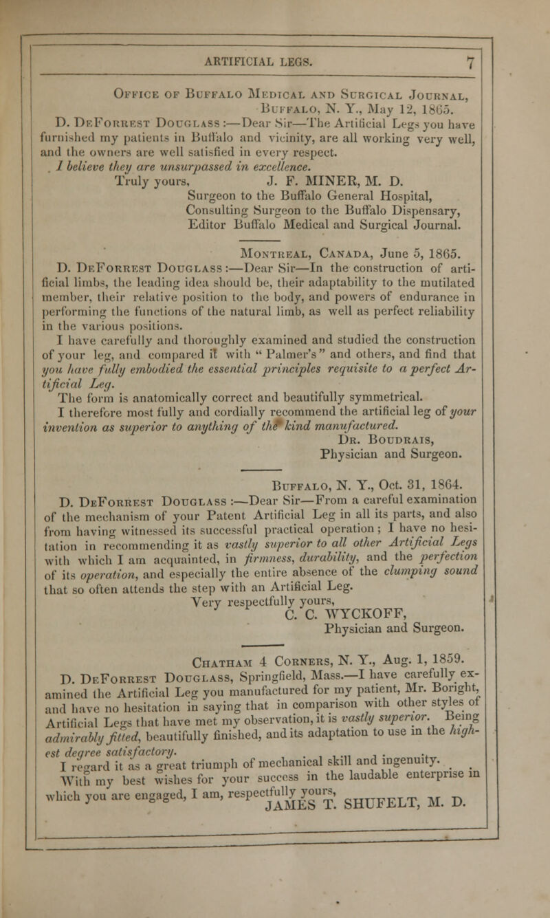 Office of Buffalo Medical and Surgical Journal, Buffalo, N. Y., May 12, l£ D. DeForrest Douglass :—Dear Sir—The Artificial Legs you have furnished my patients in Buffalo and vicinity, are all working very well, and the owners are well satisfied in every respect. / believe they are unsurpassed in excellence. Truly yours, J. F. MINER, M. D. Surgeon to the Buffalo General Hospital, Consulting Surgeon to the Buffalo Dispensary, Editor Buffalo Medical and Surgical Journal. Montreal, Canada, June 5, 1865. D. DeForrest Douglass:—Dear Sir—In the construction of arti- ficial limbs, the leading idea should he, their adaptability to the mutilated member, their relative position to the body, and powers of endurance in performing the functions of the natural limb, as well as perfect reliability in the various positions. I have carefully and thoroughly examined and studied the construction of 3'our leg, and compared it with  Palmer's and others, and find that you /tare fully embodied the essential principles requisite to a perfect Ar- tificial Leg. The form is anatomically correct and beautifully symmetrical. I therefore most fully and cordially recommend the artificial leg of your invention as superior to anything of the* kind manufactured. Dr. Boudrais, Physician and Surgeon. Buffalo, N. Y., Oct. 31, 1864. D. DeForrest Douglass :—Dear Sir—From a careful examination of the mechanism of your Patent Artificial Leg in all its parts, and also from having witnessed its successful practical operation; I have no hesi- tation in recommending it as vastly superior to all other Artificial Legs with which I am acquainted, in firmness, durability, and the perfection of its operation, and especially the entire absence of the clumping sound that so often attends the step with an Artificial Leg. Very respectfully yours, C. C. WYCKOFF, Physician and Surgeon. Chatham 4 Corners, N. Y., Aug. 1, 1859. D DeForrest Douglass, Springfield, Mass.—I have carefully ex- amined the Artificial Leg you manufactured for my patient, Mr. Bonght, and have no hesitation in saying that in comparison with other styles of Artificial Legs that have met my observation, it is vastly superior. Being admirably fitted, beautifully finished, audits adaptation to use in the high- est degree satisfactory. .,,.,, i • •. I regard it as a great triumph of mechanical skill and ingenuity. _ _ With my best wishes for your success in the laudable enterprise in which you are engaged, I am, respectfdly^ra, gHUFELT> M D
