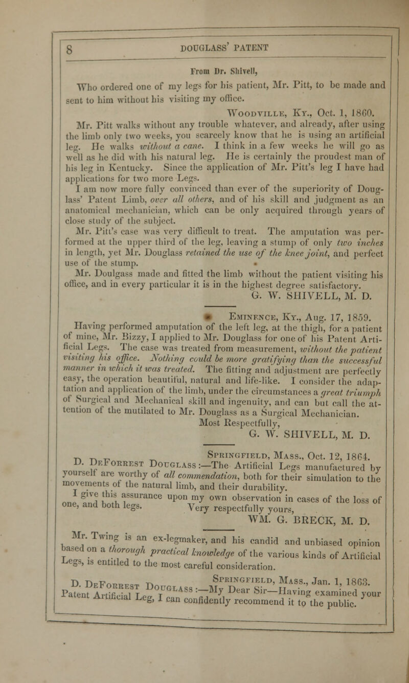 From Dr. Sliivell, Who ordered one of my legs for bis patient, Mr. Pitt, to be made and ; to him without his visiting my oflice. Woodvillk, Kr., Oct. 1, J si;o. Mr. Pitt walks without any trouble whatever, and already, after using the limb only two weeks, yon scarcely know that he is using an artificial le:i. He walks without a cane. I think in a few weeks he will go as well as he ilid with his natural leg. He is certainly the proudest man of his leg in Kentucky. Since the application of Mr. Pitt's leg I have had applications for two more Legs. 1 am now more fully convinced than ever of the superiority of Doug- la--' Patent Limb, over all others, and of his skill and judgment as an anatomical mechanician, which can be only acquired through years of close study of the subject. Mr. Pitt's case was very difficult to treat. The amputation was per- formed at the upper third of the leg, leaving a stump of only two inches in length, yet Mr. Douglass retained the use of the knee joint, and perfect use of the stump. Mi-. Doulgass made and fitted the limb without the patient visiting his office, and in every particular it is in the highest degree satisfactory. G. W. SHIVELL, M. D. Eminence, Ky., Aug. 17, 1859. Having performed amputation of the left leg, at the thigh, for a patient of mine, Mr. Kizzy, I applied to Mr. Douglass for one of his Patent Arti- ficial Legs. The case was treated from measurement, without the patient visiting his office. Nothing could be more gratifying than the successful manner in which it was treated. The fitting and adjustment are perfectly easy, the operation beautiful, natural and life-like. ' 1 consider the adap- tation and application of the limb, under the circumstances a great triumph <>! Surgical and Mechanical skill and ingenuity, and can but call the at- tention of the mutilated to Mr. Don-lass as a Surgical Mechanician. Most Respectfully, G. W. SHIVELL, M. D. ^ t. „ _ Springfield, Mass., Oct. 12, 186 I. D. DeForrest Douglass :—The Artificial Legs manufactured by yourself are worthy of all commendation, both for their simulation to the movements of the natural limb, and their durability. nn »'Vi this assurance upon my own observation in cases of the loss of one, and both legs. yery respectfully yours, WM. G. BRECK, M. D. Mr. Twing is an ex-legmaker, and his candid and unbiased opinion based on a thorough practical knowledge of the various kinds of Artificial Legs, is entitled to the most careful consideration. n -n -c -^ Springfield, Mass., Jan 1 18f>3 Pafenf i!uSL°°rU°liSS -J D',r Sir-Having «™lol! yow