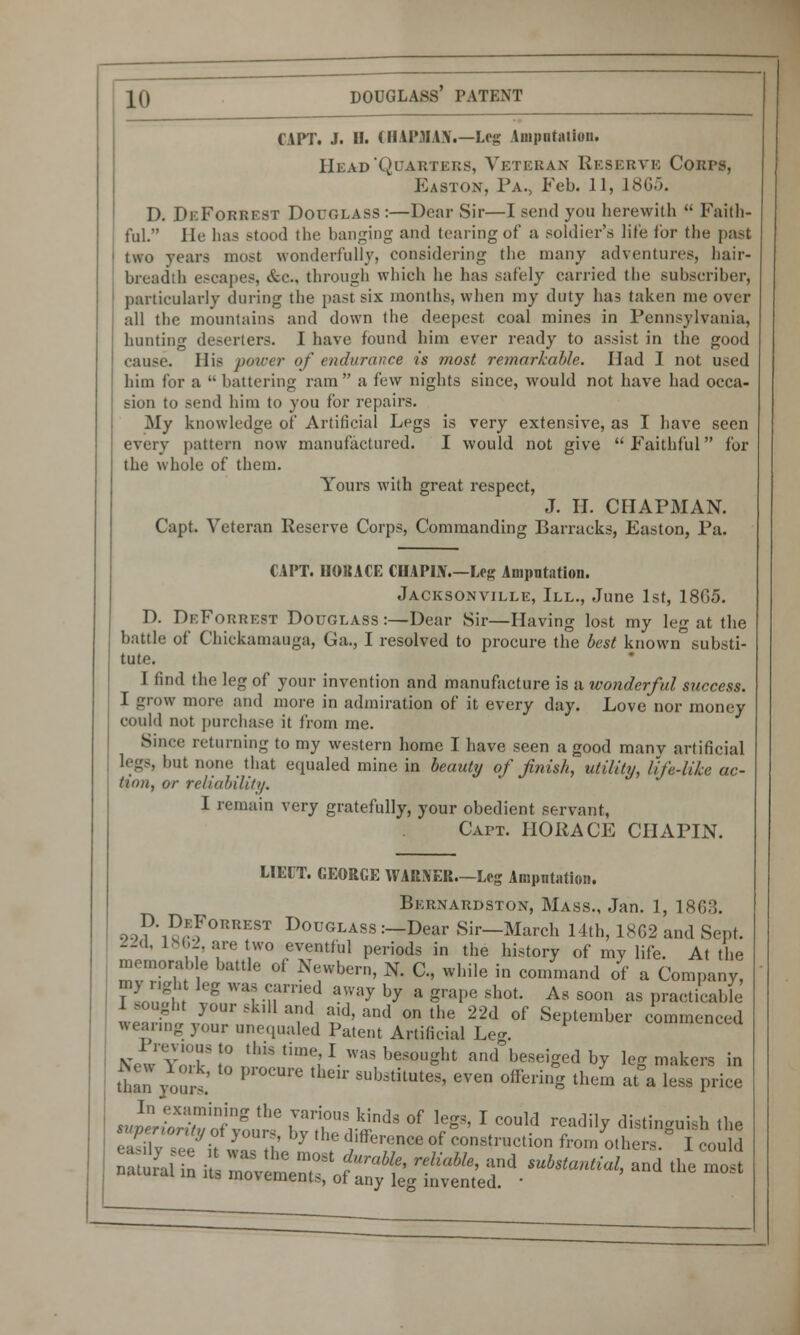 CUT. J. II. CHAPjHANi—Leg Amputation. Head'Quarters, Veteran Reserve Corps, Easton, Pa., Feb. 11, 1865. D. DeForrest Douglass:—Dear Sir—I send you herewith  Faith- ful. He has stood the banging and tearing of a soldier's life for the past two vears most wonderfully, considering the many adventures, hair- breadth escapes, &c, through which he has safely carried the subscriber, particularly during the past six months, when my duty has taken me over all the mountains and down the deepest coal mines in Pennsylvania, hunting deserters. 1 have found him ever ready to assist in the good cause. His power of endurance is most remarkable. Had I not used him for a  battering ram a few nights since, would not have had occa- sion to send him to you for repairs. My knowledge of Artificial Legs is very extensive, as I have seen every pattern now manufactured. I would not give Faithful for the whole of them. Yours with great respect, J. H. CHAPMAN. Capt. Veteran Reserve Corps, Commanding Barracks, Easton, Pa. CAPT. IIOBACE CHAPIN.—Log Amputation. Jacksonville, III., June 1st, 1805. D. DeForrest Douglass :—Dear Sir—Having lost my leg at the battle of Chickamauga, Ga., I resolved to procure the best known substi- tute. I find the leg of your invention and manufacture is a wonderful success. I grow more and more in admiration of it every day. Love nor money could not purchase it from me. Since returning to my western home I have seen a good many artificial legs, but none that equaled mine in beauty of finish, utility, life-like ac- tum, or reliability, I remain very gratefully, your obedient servant, Cai>t. HORACE CHAPIN. LIBIT. GEORGE WARNER.—Leg Ampntation. Bernardston, Mass., Jan. 1, 180:!. 9->1)*1^EfOKKEST D°uglass:-Dear Sir—March 14th, 1862 and Sept. -d, 1862, are two eventful periods in the history of my life. At the memorable battle of Newbern, N. C, while in command of a Company, TJS\ ? W1 nU'rif T7 ^ a S™I>e 8h°t' As soon as practicable; I sought your skill and aid, and on the 22d of September commenced wearing your unequaled Patent Artificial Leg. NewYoTJn [lmtlm^I.was besought and beseiged by leg makers in dian\ours' P ™ *uh^h^ e™ off<*ing them at a less price