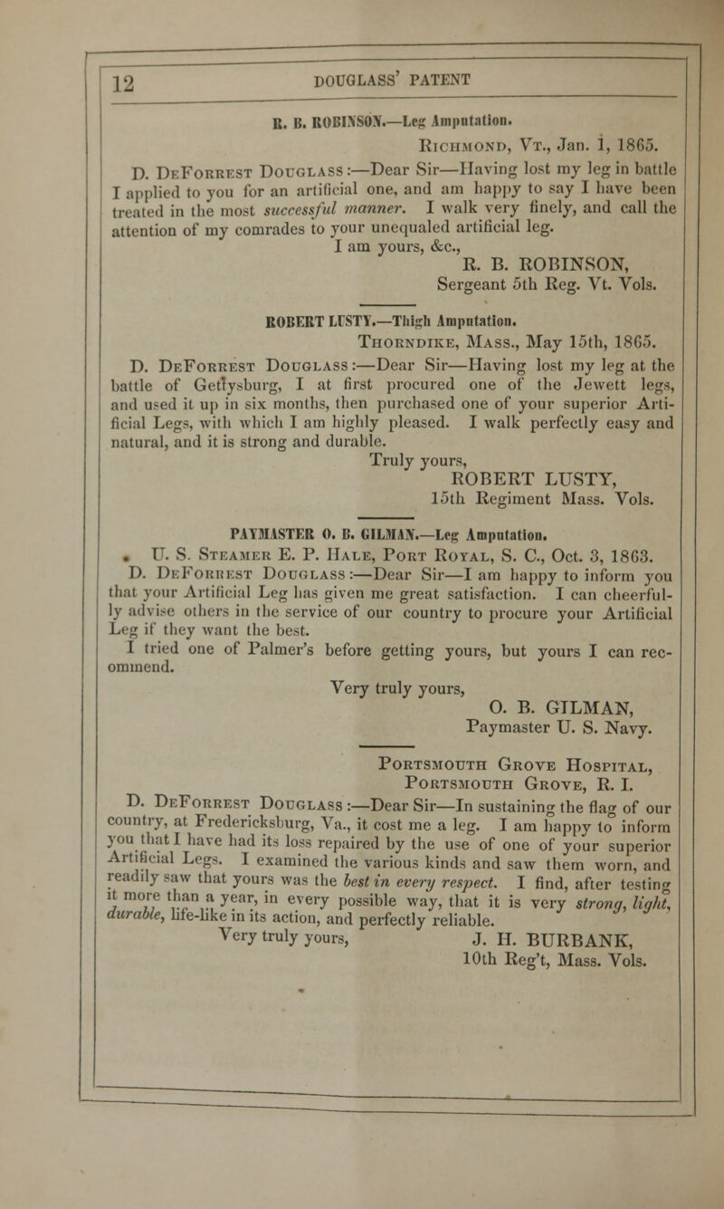 R. B. ROBIXSOX.—Leg Amputation. Richmond, Vt., Jan. i, 180.). D. DeForrest Douglass:—Dear Sir—Having lost my leg in battle I applied to you for an artificial one, and am happy to say I have been treated in the most successful manner. I walk very finely, and call the attention of my comrades to your unequaled artificial leg. I am yours, &c, R. B. ROBINSON, Sergeant 5th Reg. Vt. Vols. ROBERT LUSTY.—Thigh Ampntation. Tiiorndike, Mass., May 15th, 1865. D. DeForrest Douglass :—Dear Sir—Having lost my leg at the battle of Gettysburg, I at first procured one of the Jewett legs, and used it up in six months, then purchased one of your superior Arti- ficial Legs, with which I am highly pleased. I walk perfectly easy and natural, and it is strong and durable. Truly yours, ROBERT LUSTY, 15th Regiment Mass. Vols. PAYMASTER 0. B. GILMAN.—Leg Amputation. . U. S. Steamer E. P. Hale, Port Royal, S. C, Oct. 3, 1863. D. DeForrest Douglass:—Dear Sir—lam happy to inform you that your Artificial Leg has given me great satisfaction. I can cheerful- ly advise others in the service of our country to procure your Artificial Leg if they want (lie best. I tried one of Palmer's before getting yours, but yours I can rec- ommend. Very truly yours, 0. B. GTLMAN, Paymaster TJ. S. Navy. Portsmouth Grove Hospital, Portsmouth Grove, R. I. D. DeForrest Douglass :—Dear Sir—In sustaining the flag of our country, at Fredericksburg, Va., it cost me a leg. I am happy to° inform you that I have had its loss repaired by the use of one of your superior Artificial Legs. I examined the various kinds and saw them worn, and readily saw that yours was the best in every respect. I find, after testing it more than a year, in every possible way, that it is very strong, light, durable, hfe-hke in its action, and perfectly reliable. Very truly yours, J. H. BURBANK, 10th Reg't, Mass. Vols.