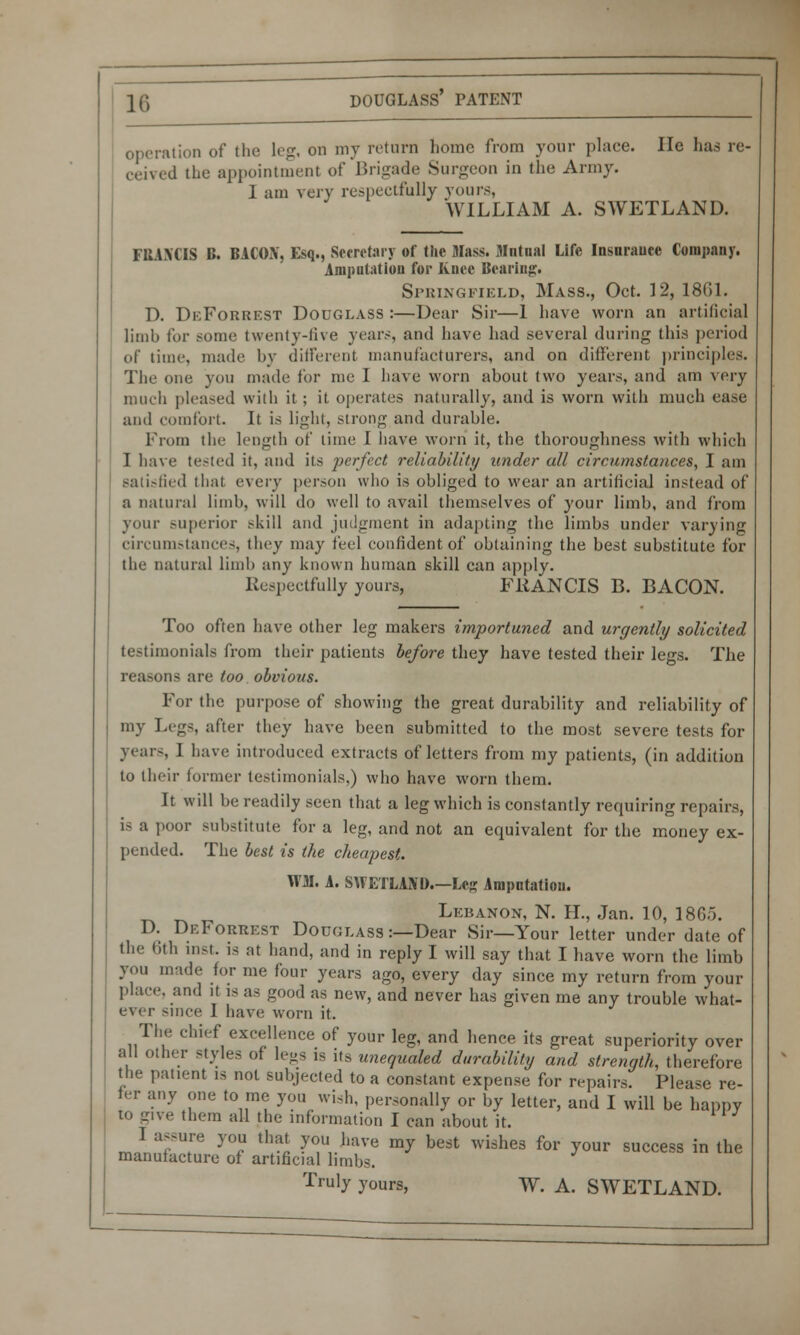 operation of the leg- on my return home from your place. He has re- ceived the appointment of Brigade Surgeon in the Army. I am very respectfully yours, WILLIAM A. SWETLAND. FBAXCIS B. BACOX, Esq., Secretary of the Mass. Mutual Life Insurauee Company. Amputation for Knee Bearing* Springfield, Mass., Oct. 12, 1861. D. DeForrest Douglass:—Dear Sir—1 have worn an artificial limb for some twenty-five years, and have had several during this period of time, made by different manufacturers, and on different principles. The one you made for me I have worn about two years, and am very much pleased with it ; it operates naturally, and is worn with much ease and comfort. It is light, strong and durable. From the length of time I have worn it, the thoroughness with which I have tested it, and its perfect reliability under all circumstances, I am satisfied that e\evy person who is obliged to wear an artificial instead of a natural limb, will do well to avail themselves of your limb, and from your superior skill and judgment in adapting the limbs under varying circumstances, they may feel confident of obtaining the best substitute for the natural limb any known human skill can apply. Respectfully yours, FRANCIS B. BACON. Too often have other leg makers importuned and urgently solicited testimonials from their patients before they have tested their legs. The reasons are too obvious. For the purpose of showing the great durability and reliability of my Legs after they have been submitted to the most severe tests for years 1 have introduced extracts of letters from my patients, (in addition to their former testimonials,) who have worn them. It will be readily seen that a leg which is constantly requiring repairs, i-a poor substitute for a leg, and not an equivalent for the money ex- pended. The best is the cheapest. mi. A. SHETLAND.—Leg Amputation. Lebanon, N. H., Jan. 10, 1865. D. DeForrest Douglass :—Dear Sir—Your letter under date of the 6th inst. is at hand, and in reply I will say that I have worn the limb you made for me four years ago, every day since my return from your place, and it is as good as new, and never has given me any trouble what- ever since I have worn it. The chief excellence of your leg, and hence its great superiority over all other styles of legs is its unequaled durability and strength, therefore the patient is not subjected to a constant expense for repairs. Please re- fer any one to me you wish, personally or by letter, and I will be happy to give them all the information I can about it. rJnnfT )0? tha« y™>ve m7 best wishes for your success in the manufacture of artificial limbs. Truly yours, W. A. SWETLAND.