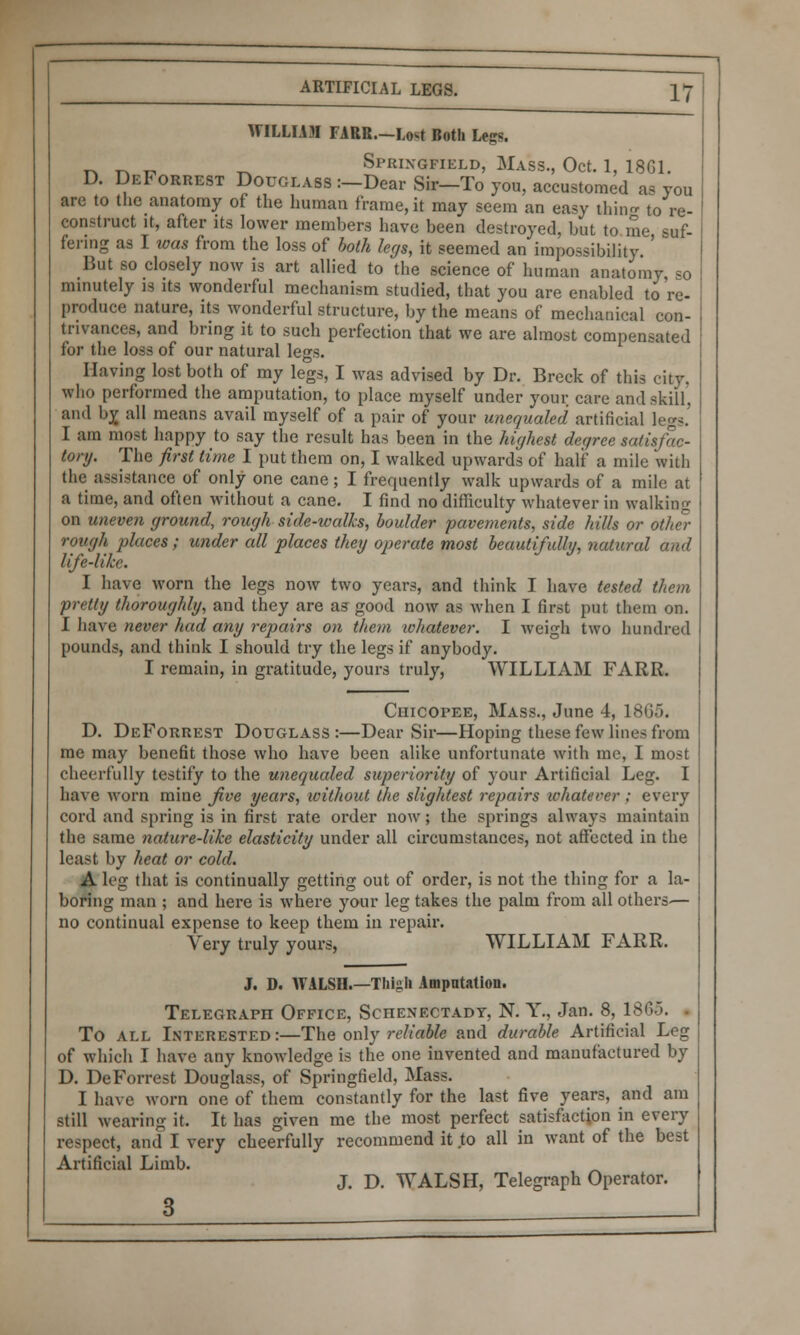 WILLIAM FARR.—Lost Both Legs. T. ^ „ _ Springfield, Mass., Oct. 1, 1861. D. DeForrest Douglass :—Dear Sir—To you, accustomed as you are to the anatomy of the human frame, it may seem an easy thing to re- construct it, after its lower members have been destroyed, but to me suf- fering as I was from the loss of both legs, it seemed an impossibility ' But so closely now is art allied to the science of human anatomy «o minutely is its wonderful mechanism studied, that you are enabled to're- produce nature, its wonderful structure, by the means of mechanical con- trivances, and bring it to such perfection that we are almost compensated for the loss of our natural legs. Having lost both of my legs, I was advised by Dr. Breck of this city. who performed the amputation, to place myself under your care and skill, and by, all means avail myself of a pair of your uncqualed artificial legs.' I am most happy to say the result has been in the highest der/ree satisfac- tory. The first time I put them on, I walked upwards of half a mile with the assistance of only one cane; I frequently walk upwards of a mile at a time, and often without a cane. I find no difficulty whatever in walking on uneven ground, rough side-icalks, boulder pavements, side hills or other rough places ; under all places they operate most beautifully, natural and life-like. I have worn the legs now two years, and think I have tested them pretty thoroughly, and they are as good now as when I first put them on. I have never had any repairs on them whatever. I weigh two hundred pounds, and think I should try the legs if anybody. I remain, in gratitude, yours truly, WILLIAM FARR. Chicopee, Mass., June 4, 1865. D. DeForrest Douglass :—Dear Sir—Hoping these few lines from me may benefit those who have been alike unfortunate with me, I most cheerfully testify to the unequaled superiority of your Artificial Leg. I have worn mine five years, without the slightest repairs whatever ; every cord and spring is in first rate order now; the springs always maintain the same nature-like elasticity under all circumstances, not affected in the Least by heat or cold. A leg that is continually getting out of order, is not the thing for a la- boring man ; and here is where your leg takes the palm from all others— no continual expense to keep them in repair. Very truly yours, WILLIAM FARR. J. D. WALSH.—Tliigli Amputation. Telegraph Office, Schenectady, N. Y., Jan. 8, 1865. To all Interested:—The only reliable and durable Artificial Leg of which I have any knowledge is the one invented and manufactured by D. DeForrest Douglass, of Springfield, Mass. I have worn one of them constantly for the last five years, and am still wearing it. It has given me the most perfect satisfaction in every respect, and I very cheerfully recommend it to all in want of the best Artificial Limb. _ J. D. WALSH, Telegraph Operator. 3