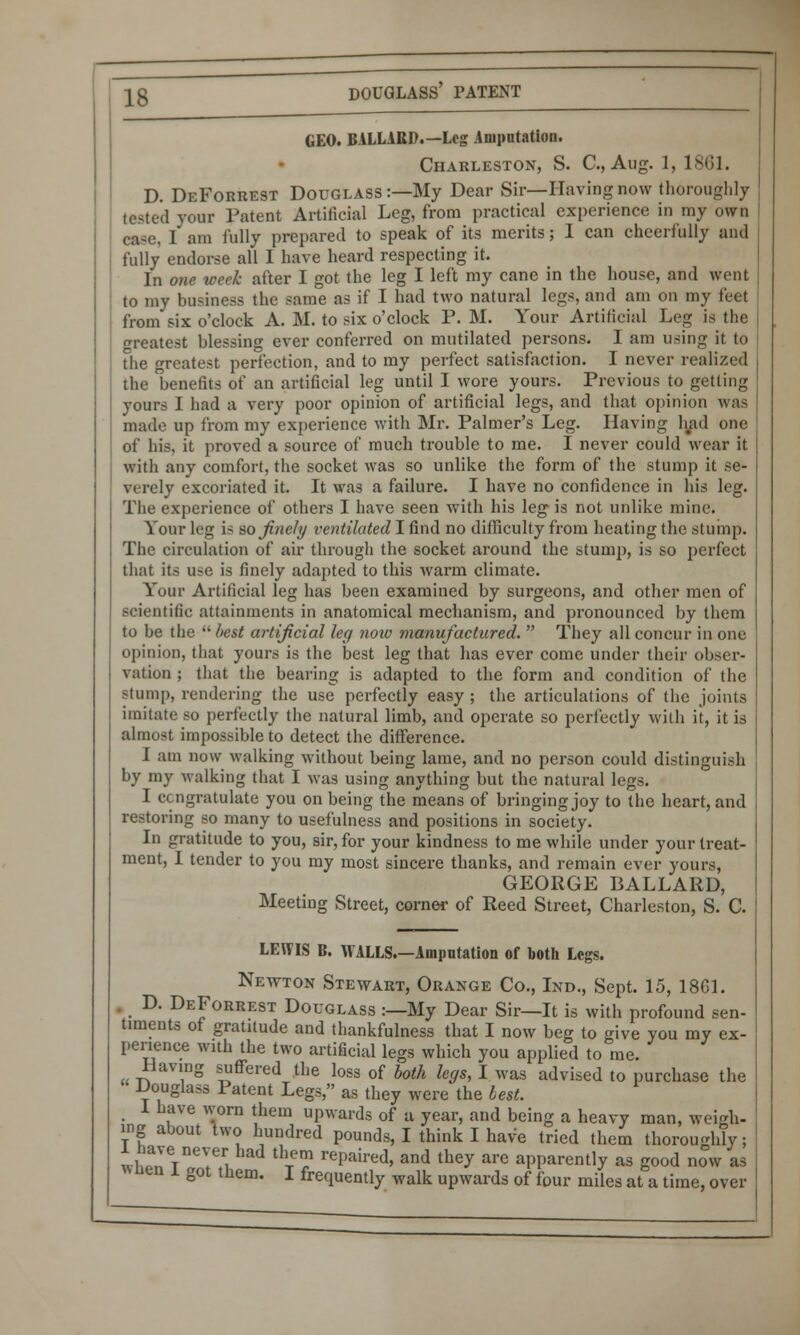 GEO. BALLARD.—Leg Amputation. Charleston, S. C, Aug. 1, 1861. D. DeForrest Douglass:—My Dear Sir—Having now thoroughly tested your Patent Artificial Leg, from practical experience in my own case. I am fully prepared to speak of its merits; I can cheerfully and fully endorse all I have heard respecting it. In one week after I got the leg I left my cane in the house, and went to my business the same as if I had two natural legs, and am on my feet from six o'clock A. M. to six o'clock P. M. Your Artificial Leg is the greatest blessing ever conferred on mutilated persons. I am using it to the greatest perfection, and to my perfect satisfaction. I never realized the benefits of an artificial leg until I wore yours. Previous to getting yours I had a very poor opinion of artificial legs, and that opinion was made up from my experience with Mr. Palmer's Leg. Having had one of his, it proved a source of much trouble to me. I never could wear it with any comfort, the socket was so unlike the form of the stump it se- verely excoriated it. It was a failure. I have no confidence in his leg. The experience of others I have seen with his leg is not unlike mine. Your leg is so finely ventilated I find no difficulty from heating the stump. The circulation of air through the socket around the stump, is so perfect that its use is finely adapted to this warm climate. Your Artificial leg has been examined by surgeons, and other men of scientilic attainments in anatomical mechanism, and pronounced by them to be the  best artificial leg noiv manufactured.  They all concur in one opinion, that yours is the best leg that has ever come under their obser- vation ; that the bearing is adapted to the form and condition of the stump, rendering the use perfectly easy ; the articulations of the joints imitate so perfectly the natural limb, and operate so perfectly with it, it is almost impossible to detect the difference. I am now walking without being lame, and no person could distinguish by my walking that I was using anything but the natural legs. I congratulate you on being the means of bringing joy to the heart, and restoring so many to usefulness and positions in society. In gratitude to you, sir, for your kindness to me while under your treat- ment, I tender to you my most sincere thanks, and remain ever yours, GEORGE BALLARD, Meeting Street, corner of Reed Street, Charleston, S. C. LEWIS B. WALLS.—Amputation of both Legs. Neavton Stewart, Orange Co., Ind., Sept. 15, 1861. . D. DeForrest Douglass :—My Dear Sir—It is with profound sen- timents of gratitude and thankfulness that I now beg to give you my ex- perience with the two artificial legs which you applied to me. Having suffered the loss of both legs, I was advised to purchase the Douglass Patent Legs, as they were the lest. 1 have worn them upwards of a year, and being a heavy man, weigh- ing about two hundred pounds, I think I have tried them thoroughly; 1 have never had them repaired, and they are apparently as good now as wnen i got them. I frequently walk upwards of four miles at a time, over