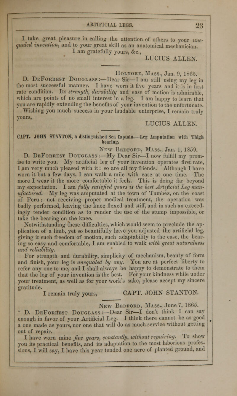 I take great pleasure in calling the attention of others to your une- qucded invention, and to your great skill as an anatomical mechanician. I am gratefully yours, &c, LUCIUS ALLEN. Holtoke, Mass., Jan. 9, 1865. D. DeForrest Douglass :—Dear Sir—I am still using my leg in the most successful manner. I have worn it five years and it is in first rate condition. Its strength, durability and ease of motion is admirable, which are points of no small interest in a leg. I am happy to learn that you are rapidly extending the benefits of your invention to the unfortunate. Wishing you much success in your laudable enterprise, I remain truly yours, LUCIUS ALLEN. (.'APT. JOIIN STANTON, a distinguished Sea Captain.—Leg Amputation with Thigh hearing. New Bedford, Mass., Jan. 1, 1859. D. DeForrest Douglass :—My Dear Sir—I now fulfill my prom- ise to write you. My artificial leg of your invention operates first rate, I am very much pleased with it: so are all my friends. Although I have worn it but a few days, I can walk a mile with ease at one time. The more I wear it the more comfortable it feels. This is doing far beyond my expectation. I am fully satisfied yours is the best Artificial Ley man- ufactured. My leg was amputated at the town of Tumbez, on the coast of Peru; not receiving proper medical treatment, the operation was badly performed, leaving the knee flexed and stiff, and in such an exceed- ingly tender condition as to render the use of the stump impossible, or take the bearing on the knee. Notwithstanding these difficulties, which would seem to preclude the ap- plication of a limb, yet so beautifully have you adjusted the artificial leg, giving it such freedom of motion, such adaptability to the case, the bear- ing so easy and comfortable, I am enabled to walk with yreat naturalness and reliability. For strength and durability, simplicity of mechanism, beauty of form and finish, your leg is unequaled by any. You are at perfect liberty to refer any one to me, and I shall always be happy to demonstrate to them that the leg of your invention is the best. For your kindness while under your treatment, as well as for your work's sake, please accept my sincere gratitude. I remain truly yours, CAPT. JOHN STANTON. New Bedford, Mass., June 7, 1865. • D. DeForkest Douglass:—Dear Sir—I don't think I can say enough in favor of your Artificial Leg. I think there cannot be as good a one made as yours, nor one that will do as much service without getting out of repair. I have worn mine five years, constantly, without repairing. To show you its practical benefits, and its adaptation to the most laborious profes- sions, I will say, I have this year tended one acre of planted ground, and