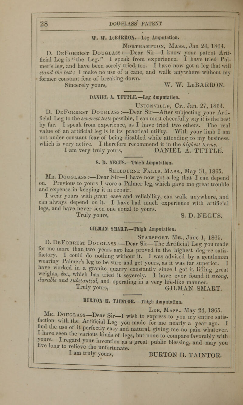 W* W. LeBARRON.—Log Amputation. Northampton, Mass., Jan 24, 1864. D. DeForrest Douglass:—Dear Sir—I know your patent Arti- ficial Leg is the Leg. I speak from experience. I have tried Pal- mer's leg, and have been sorely tried, too. I have now got a leg that will stand the test; I make no use of a cane, and walk anywhere without my former constant fear of breaking down. Sincerely yours, W. W. LeBARRON. DAM EL A. TITTLE.—Leg Amputation. Unionville, Ct., Jan. 27, 1864. D. DeForrest Douglass:—Dear Sir—After subjecting your Arti- ficial Leg to the severest tests possible, I can most cheerfully say it is the best by far. I speak from experience, as I have tried two others. The real value of an artificial leg is in its practical utility. With your limb I am not under constant fear of being disabled while attending to my business, which is very active. I therefore recommend it in the highest terms. I am very truly yours, DANIEL A. TUTTLE. S. D. NEGUS.—Thigh Amputation. Shelburne Falls, Mass., May 31, 1865. Mr. Douglass:—Dear Sir—I have now got a leg that I can depend on. Previous to yours I wore a Palmer leg, which gave me great trouble and expense in keeping it in repair. I wear yours with great ease and reliability, can walk anywhere, and can always depend on it. I have had much experience with artificial legs, and have never seen one equal to yours. Truly yours, S. D. NEGUS. GILMAN SMART.—Thigh Amputation. Searsport, Me., June 1, 18G5. D. DeForrest Douglass :—Dear Sir—The Artificial Leg you made for me more than two years ago has proved in the highest degree satis- factory. I could do nothing without it. I was advised by a gentleman wearing Palmer's leg to be sure and get yours, as it was far superior. I have worked in a granite quarry constantly since I got it, lifting great weights, &c, which has tried it severely. I have ever found it strong, durable and substantial, and operating in a very life-like manner. Truly yours, GILMAN SMART. BURTON B. TAINTOR.—Thigh Amputation. M Lee, Mass., May 24, 18G5. MB. Douglass—Dear Sir—I wish to express to you my entire satis- faction with the Artificial Leg you made for me nearly a year ago. I hnd the use of it perfectly easy and natural, giving me no pain whatever, l nave seen the various kinds of legs, but none to compare favorably with yours. 1 regard your invention as a great public blessing, and may you hve long to relieve the unfortunate. & J J I am truly yours, BURTON II. TAINTOR.