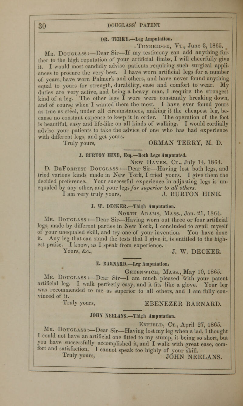 DR. TERRY.—Leg Amputation. - Tunbridge, Vt., June 3, 1865. Mb. Douglass:—Dear Sir—If my testimony can add anything fur- ther to the high reputation of your artificial limbs, I will cheerfully give it. I would most candidly advise patients requiring such surgical appli- ances to procure the very best. 1 have worn artificial legs for a number of years, have worn Palmer's and others, and have never found anything equal to yours for strength, durability, ease and comfort to wear. My duties are very active, and being a heavy man, I require the strongest kind of a leg. The other legs I wore were constantly breaking down, and of course when I wanted them the most. I have ever found yours as true as steel, under all circumstances, making it the cheapest leg, be- cause no constant expense to keep it in order. The operation of the foot is beautiful, easy and life-like on all kinds of walking. I would cordially advise your patients to take the advice of one who has had experience with different legs, and get yours. Truly yours, ORMAN TERRY, M. D. J. BURTON HINE, Esq.—Both Legs Amputated. New Haven, Ct., July 14, 1864. D. DeForrest Douglass :—Dear Sir—Having lost both legs, and tried various kinds made in New York, I tried yours. I give them the decided preference. Your successful experience in adjusting legs is un- equaled by any other, and your legs far superior to all others. I am very truly yours, J. BURTON HINE. J. W. DECREE.—Thigh Amputation. North Adams, Mass., Jan. 21, 1804. Mr. Douglass :—Dear Sir.—Having worn out three or four artificial legs, made by different parties in New York, I concluded to avail myself of your unequaled skill, and try one of your invention. You have done it. Any leg that can stand the tests that I give it, is entitled to the high- est praise. I know, as I speak from experience. Yours, &c, J. W. DECKER. E. BARNARD.—Leg Amputation. Greenwich, Mass., May 10, 1865. Mr. Douglass :—Dear Sir—I am much pleased with your patent artificial leg. I walk perfectly easy, and it fits like a glove. Your leg was recommended to me as superior to all others, and I am fully con- vinced of it. Truly yours, EBENEZER BARNARD. JOIIN NEELANS.—Thigh Amputation. Enfield, Ct., April 27, 1865. Mr. Douglass :—Dear Sir—Having lost my leg when a lad, I thought I could not have an artificial one fitted to my stump, it being so short, but you have successfully accomplished it, and I walk with great ease, com- fort and satisfaction. I cannot speak too highly of your skill. Truly yours, JOHN NEELANS.