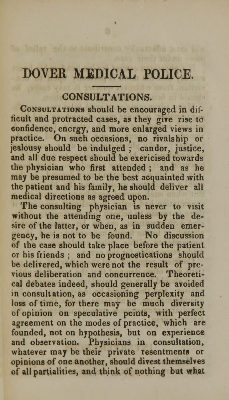 DOVER MEDICAL POLICE. CONSULTATIONS. Consultations should be encouraged in dif- ficult and protracted cases, as they give rise to confidence, energy, and more enlarged views in practice. On such occasions, no rivalship or jealousy should be indulged ; candor, justice, and all due respect should be exericised towards the physician who first attended ; and as he may be presumed to be the best acquainted with the patient and his family, he should deliver all medical directions as agreed upon. The consulting physician is never to visit without the attending one, unless by the de- sire of the latter, or when, as in sudden emer- gency, he is not to be found. No discussion of the case should take place before the patient or his friends ; and no prognostications should be delivered, which were not the result of pre- vious deliberation and concurrence. Theoreti- cal debates indeed, should generally be avoided in consultation, as occasioning perplexity and loss of time, for there may be much diversity of opinion on speculative points, with perfect agreement on the modes of practice, which are founded, not on hypothesis, but on experience and observation. Physicians in consultation, whatever may be their private resentments or opinions of one another, should divest themselves of all partialities, and think of nothing but what