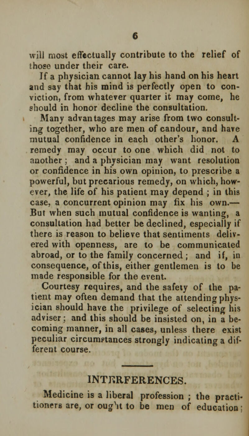 will most effectually contribute to the relief of those under their care. Jf a physician cannot lay his hand on his heart and say that his mind is perfectly open to con- viction, from whatever quarter it may come, he should in honor decline the consultation. Many advantages may arise from two consult- ing together, who are men of candour, and have mutual confidence in each other's honor. A remedy may occur to one which did not to another ; and a physician may want resolution or confidence in his own opinion, to prescribe a powerful, but precarious remedy, on which, how- ever, the life of his patient may depend ; in this case, a concurrent opinion may fix his own.— But when such mutual confidence is wanting, a consultation had better be declined, especially if there is reason to believe that sentiments deliv- ered with openness, are to be communicated abroad, or to the family concerned ; and if, in consequence, of this, either gentlemen is to be made responsible for the event. Courtesy requires, and the safety of the pa- tient may often demand that the attending phys- ician should have the privilege of selecting his adviser; and this should be insisted on, in a be- coming manner, in all cases, unless there exi9t peculiar circumptances strongly indicating a dif- ferent course. INTKRFERENCES. Medicine is a liberal profession ; the practi- tioners are, or ougV to be men of education;