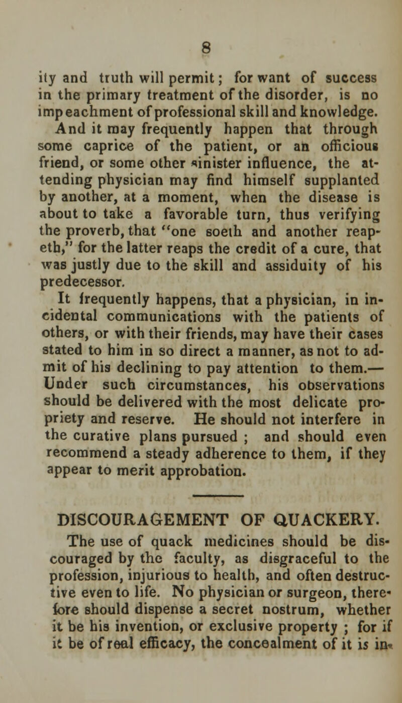 ity and truth will permit; for want of success in the primary treatment of the disorder, is no impeachment of professional skill and knowledge. And it may frequently happen that through some caprice of the patient, or an officious friend, or some other sinister influence, the at- tending physician may find himself supplanted by another, at a moment, when the disease is about to take a favorable turn, thus verifying the proverb, that one soeth and another reap- eth, for the latter reaps the credit of a cure, that was justly due to the skill and assiduity of his predecessor. It frequently happens, that a physician, in in- cidental communications with the patients of others, or with their friends, may have their cases stated to him in so direct a manner, as not to ad- mit of his declining to pay attention to them.— Under such circumstances, his observations should be delivered with the most delicate pro- priety and reserve. He should not interfere in the curative plans pursued ; and should even recommend a steady adherence to them, if they appear to merit approbation. DISCOURAGEMENT OF QUACKERY. The use of quack medicines should be dis- couraged by the faculty, as disgraceful to the profession, injurious to health, and often destruc- tive even to life. No physician or surgeon, there- fore should dispense a secret nostrum, whether it be his invention, or exclusive property ; for if it be of real efficacy, the concealment of it is in*