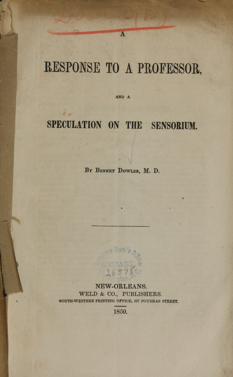 '^ RESPONSE TO A PROFESSOR, AND A SPECULATION ON THE SENSORIUM, By Bennet Dowler, M. D. NEW-ORLEANS. WELD & CO., PUBLISHERS. SOUTH-WESTERN PRINTING OFFICE, 107 POYDRAS STREET. 1850.