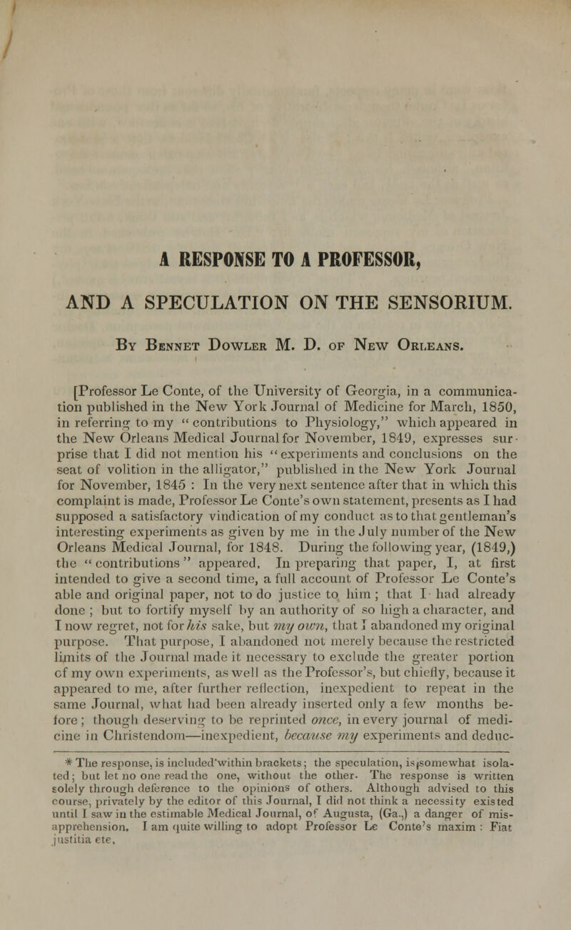 AND A SPECULATION ON THE SENSORIUM. By Bennet Dowler M. D. of New Ort-eans. [Professor Le Conte, of the University of Georgia, in a communica- tion published in the New York Journal of Medicine for March, 1850, in referring to my contributions to Physiology, which appeared in the New Orleans Medical Journal for November, 1849, expresses sur- prise that I did not mention his  experiments and conclusions on the seat of volition in the alligator, published in the New York Journal for November, 1845 : In the very next sentence after that in which this complaint is made, Professor Le Conte's own statement, presents as I had supposed a satisfactory vindication of my conduct as to that gentleman's interesting cxiieriments as given by me in the July number of the New Orleans Medical Journal, for 1848. During the following year, (1849,) the  contributions appeared. In preparijjg that paper, I, at first intended to give a second time, a full account of Professor Le Conte's able and original paper, not to do justice to liim ; that I had already done ; but to fortify myself by an authority of so high a cliaracter, and T now regret, not for his sake, but wy own, that I abandoned my original purpose. That purpose, I abandoned not merely because the restricted limits of the Journal made it necessary to exclude the greater portion cf my own experiments, as well as the Professor's, but chiefly, because it appeared to me, after further reflection, inexpedient to repeat in the same Journal, what had been already inserted only a few months be- fore ; though deserving to be reprinted once, in every journal of medi- cine in Christendom—inexpedient, because my experiments and deduc- * The response, is included'within brackets; the speculation, isjsomewhat isola- ted ; but let no one read the one, without the other- The response is written solely through deference to the opinions of others. AUhough advised to this course, privately by the editor of this Journal, I did not think a necessity existed until I saw ill the estimable Medical Journal, of Augusta, (Ga.,) a danger of mis- apprehension. I am quite willing to adopt Professor Le Conte's maxim : Fiat justitia ete,