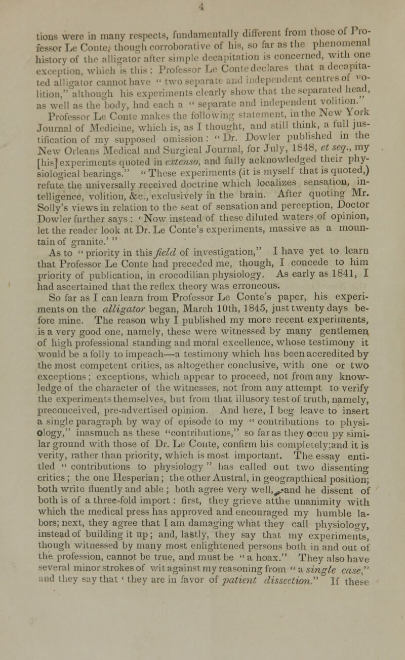 tious were in many respects, fundamentally different from those of Tro- fessor I^ Conte,' though eorroboralivo of liis, so far as the plienomenal history of the alligator after simple decai)it:ition is concerned, with one exception, which is this : Professor Le Contc declares that a decapita- ted alligator cannot have  two separate and independent centres of ^o- lition, although his experiments clearly show that the separated head, as well as the body, had each a  separate and independent volition. Professor Le Conte makes the following statement, in the New York Journal of Medicine, which is, as I thought, and still think, a full jus- tification of my supposed omission :  Dr. Dowler published in the New Orleans Medical and Surgical Journal, for July, 1848, ct seq., my [his] experiments quoted mcxtenso, and fully acknowledged their phy- siological bearings.  These experiments (.it is myself that is quoted,) refute the universally received doctrine which localizes sensation, in- telligence, volition, &c., exclusively in the brain. After quoting Mr. Solly's views in relation to the seat of sensation and perception, Doctor Dowler further says : ' Now instead of these diluted waters of opinion, let the reader look at Dr. Le Conte's experiments, massive as a moun- tain of granite.'  As to priority in Wnsfield of investigation, I have yet to learn that Professor Le Conte had preceded me, though, I concede to him priority of publication, in crocodilian physiology. As early as 1841, I had ascertained that the reflex theory was erroneous. So far as I can learn from Professor Le Conte's paper, his experi- ments on the alligator began, March 10th, 1845, just twenty days be- fore mine. The reason why I published my more recent experiments, is a very good one, namely, these were witnessed by many gentlemen of high professional standing and moral excellence, whose testimony it would be a folly to impeach—a testimony which has been accredited by the most competent critics, as altogether conclusive, with one or two exceptions; exceptions, which appear to proceed, not from any know- ledge of the character of the witnesses, not from any attempt to verify the experiments themselves, but from that illusory test of truth, namely, preconceived, prc-advertised opinion. And here, I beg leave to insert a single paragraph by way of epi.sode to my  contributions to physi- ology, inasmuch as these contributions, so far as they occu py simi- lar ground with those of Dr. Le Conte, confirm his completely;and it is verity, rather than priority, which is most important. The essay enti- tled  contributions to physiology  has called out two dissentino- critics; the one Hesperian; the other Austral, in geograpthical position; both write fluently and able ; both agree very well,^*and he dissent of both is of a three-fold import : first, they grieve atthe unanimity with which the medical press has approved and encouraged my humble la- bors; next, they agree that I am damaging what they call physioloo-y, instead of building it up; and, lastly, they say that my experiments, though witnessed by many most enlightened persons both in and out of the profession, cannot be true, and must be  a hoax. They also have several minor strokes of wit against my reasoning from xx. single case'' and they say that ' they are in favor of 'patxent dissection If these