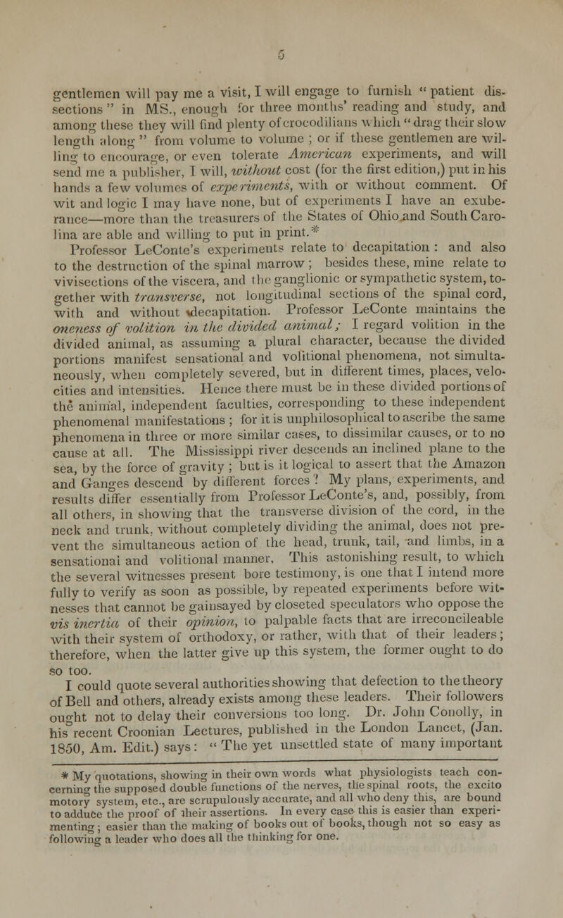 gentlemen will pay me a visit, I will engage to furnish  patient dis- sections  in MS., enough for three months' reading and study, and among these they will find plenty of crocodiiians which  drag their slow lengtii along  from volume to volume ; or if these gentlemen are wil- ling to encourage, or even tolerate American experiments, and will send me a publisher, I will, xvithout cost (for the first edition,) put in his hands a few volumes of (?a:^enmm«5, with or without comment. Of wit and logic I may have none, but of experiments I have an exube- rance—more than the treasurers of the States of Ohio and South Caro- lina are able and willing to put in print.'''' Professor LeContc's experiments relate to decapitation : and also to the destruction of the spinal marrow ; besides these, mine relate to vivisections of the viscera, and the ganglionic or sympathetic system, to- gether with transverse, not longitudinal sections of the spinal cord, with and without vlecapitation. Professor LeConte maintains the oneness of volition in the divided animal; I regard volition in the divided animal, as assuming a plural character, because the divided portions manifest sensational and volitional phenomena, not simulta- neously, when completely severed, but in different times, places, velo- cities and intensities. Hence there must be in these divided portions of the animal, independent faculties, corresponding to these independent phenomenal manifestations ; for it is unphilosophical to ascribe the same phenomena in three or more similar cases, to dissimilar causes, or to no cause at all. The Mississippi river descends an inclined plane to the sea, by the force of gravity ; but is it logical to assert that the Amazon and Ganges descend by ditTerent forces ? My plans, experiments, and results differ essentially from Professor LeConte's, and, possibly, from all others, in showing that the transverse division of the cord, in the neck and trunk; without completely dividing the animal, does not pre- vent the simultaneous action of the head, trunk, tail, and limbs, in a sensational and volitional manner. This astonishing result, to which the several witnesses present bore testimony, is one that I intend more fully to verify as soon as possible, by repeated experiments before wit- nesses that cannot be gainsayed by closeted speculators who oppose the vis inertia of their oinnion, to palpable facts that are irreconcileable with their system of orthodoxy, or rather, with that of their leaders; therefore, when the latter give up this system, the former ought to do .so too. I could quote several authorities showing that defection to the theory of Bell and others, already exists among these leaders. Their followers ou-ht not to delay their conversions too long. Dr. John Conolly, in his°recent Croonian Lectures, published in the London Lancet, (Jan. 1850, Am. Edit.) says:  The yet unsettled state of many important * My quotations, showing in their own words what physiologists teach con- cerning^ the supposed double functions of the nerves, the spinal roots, tlie excite motory system, etc., nre scrupulously accurate, and all who deny this, are bound to adduce the proof of iheir assertions, hi every case this is easier than experi- menting ; easier than the making of books out of books, though not so easy as following a leader who does all the thinking for one.