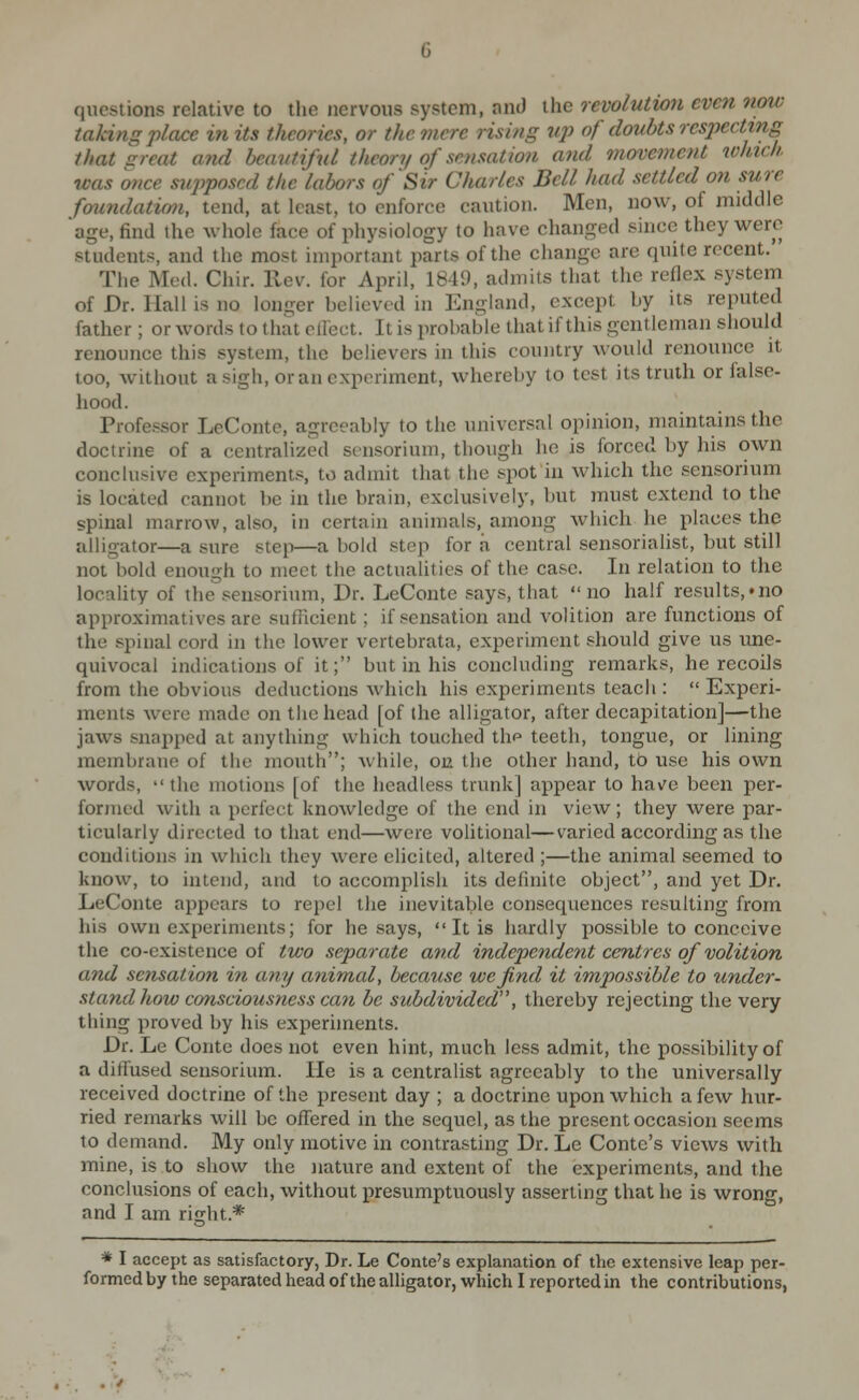 questions relative to the nervous system, anJ the revolution even now taking place in its theories, or the mere rising iqi of doubts resj)ectmg that sreat and beautiful theory of sensation and movement xohich was once sujiposed the labors of'Sir Charles Bell had settled on sure foundatimi, tend, at least, to enforce caution. Men, now, of middle age, find the whole face of physiology to have changed since they were students, and the most important parts of the change are quite recent. The Med. Chir. Rev. for April, 1849, admits that the reflex system of Dr. Hall is no longer believed in England, except by its reputed father ; or words to that cllect. It is probable that if this gentleman should renounce this system, the believers in this country would renounce it too, without a sigh, or an experiment, whereby to test its truth or false- hood. Professor LeConte, agreeably to the universal opinion, maintains the doctrine of a centralized scnsorium, though he is forced by his own conclusive experiments, to admit that the spot in which the sensorium is located cannot be in the brain, exclusively, but must extend to the spinal marrow, also, in certain animals, among which he places the alligator—a sure step—a bold step for a central sensorialist, but still not bold enough to meet the actualities of the case. In relation to the locality of the sensorium. Dr. LeConte says, that no half results,'no approximatives are sufficient; if sensation and volition are functions of the spinal cord in the lower vertebrata, experiment should give us ime- quivocal indications of it; but in his concluding remarks, he recoils from the obvious deductions which his experiments teach :  Experi- ments were made on the head [of the alligator, after decapitation]—the jaws snapped at anything which touched thp teeth, tongue, or lining membrane of the mouth; while, on the other hand, tb use his own words,  the motions [of the headless trunk] appear to hav^c been per- formed with a perfect knowledge of the end in view; they were par- ticularly directed to that end—were volitional—varied according as the conditions in which they were elicited, altered ;—the animal seemed to know, to intend, and to accomplish its definite object, and yet Dr. LeConte appears to repel the inevitable consequences resulting from his own experiments; for he says,  It is hardly possible to conceive the co-existence of two separate and independent centres of volition and sensation in any aiiimal, because we find it impossible to under- stand how consciousness can be subdivided, thereby rejecting the very thing proved by his experiments. Dr. Le Contc does not even hint, much less admit, the possibility of a diffused sensorium. He is a centralist agreeably to the universally received doctrine of the present day ; a doctrine upon which a few hur- ried remarks will be ofiTered in the sequel, as the present occasion seems to demand. My only motive in contrasting Dr. Le Conte's views with mine, is to show the nature and extent of the experiments, and the conclusions of each, without presumptuously asserting that he is wrong, and I am right.* * I accept as satisfactory, Dr. Le Conte's explanation of the extensive leap per- formed by the separated head ofthe alligator, which I reported in the contributions,