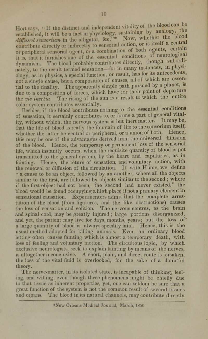 Hortsnvs If the cUstinct ami nulcpcndont vitality of tlic blood can be ostablisl.od. it will be a fact in physioloory, sustaining by aiwf gy- ^^ diffvscdscnsorium in the alligator. &c.* Now, whether the b ood contribute directly or indirectly to sensorial action, or is itselt a cenirai or peripiieral sensorial agent, or a combination of both agents, certain it is, that it furnishes one of the essential conditions of neurological dynamism. The blood probably contributes directly, though suborui- nately, to the result termed sensation—for in many instances, m physi- ology, as in physics, a special function, or result, lias for its antecedents, not a single cause, but a composition of causes, all of which are essen- tial to the finality. The apparently simple path pursued by a planet, is due to a composition of forces, which have for their point of departure the vis iTiertia. The rising of the sun is a result to which the entire solar system contributes essentially. . Besides, if the blood contributes nothing to the essential conditions of sensation, it certainly contributes to, or forms a part of general vital- ity, without which, the nervous system is but inert matter. It may be, that the life of blood is really the fountain of life to the sensorium itself, whether the latter be central or peripheral, or a union of both. Hence, this may be one of the advantages derived from the universal lifTusion of the blood. Hence, the temporary or permanent loss of the sensorial life, which instantly occurs, when the requisite quantity of blood is pot transmitted to the general system, by the heart and capillaries, as in fainting. Hence, the return of sensation, and voluntary action, with the renewal or diffusion of the circulation. If, with Hume, we define  a cause to be an object, followed by an another, where all the objects similar to the first, are followed by objects similar to the second ; where if the first object had not been, the second had never existed, the blood would be foimd occupying a high place if not a primary element in sensational causation. Experimenters admit Ihat the complete arres- tation of the blood (from ligatures, and the like obstructions) causes the loss of sensation and volition. The nervous centres, as the brain and spinal cord, may be greatly injured ; large portions disorganized, and yet, the patient may live for days, months, years; but the loss of' a large quantity of blood is always speedily fatal. Hence, this is the usual method adoi)tcd for killing animals. Even an ordinary blood letting often causes fainting which is almost a temporary death, with loss of feeling and voluntary motion. Tlie circuitous logic, by which exclusive neurologists, seek to explain fainting l)y means of the nerves, is altogether inconclusive. A short, plain, and direct route is forsaken, the loss of the vital fluid is overlooked, for the sake of a doubtful theory. The nerve-matter, in its isolated state, is incapable of thinking, feel- ing, and willing, even though these phenomena might be chiefly due to that tissue as inherent properties, yet, one can seldom be sure that a great function of the system is not the common result of several tissues and organs. The blood in its natural channels, may contribute directly *New Orleans Medical Journal, March, 1850.