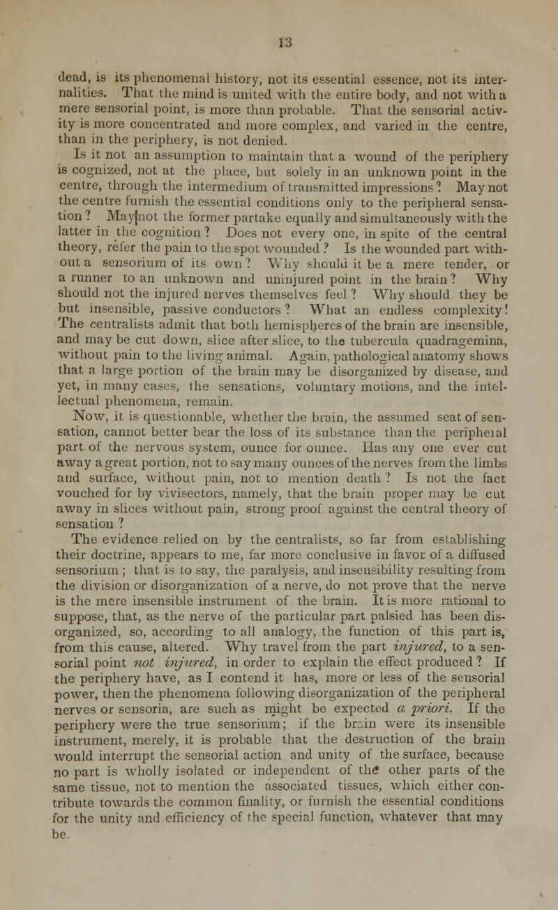 dead, is its phenomenal history, not its essential essence, not its inter- nalities. That the mind is united with the entire body, and not with a mere sensorial point, is more than probable. That the sensorial activ- ity is more concentrated and more complex, and varied in the centre, than in the periphery, is not denied. Is it not an assumption to maintain that a wound of the periphery is cognized, not at the place, but solely in an unknown point in the centre, through the intermedium of transmitted impressions ? May not the centre furnish the essential conditions only to the peripheral sensa- tion ? May|uot the former partake equally and simultaneously with the latter in the cognition ? Does not every one, in spite of the central theory, refer the pain to the spot wounded ? Is the wounded part with- out a sensorium of its own ? Why should it be a mere tender, or a runner to an unknown and uninjured point in the brain ? Why should not the injured nerves themselves feel ? Why should they be but insensible, passive conductors ? What an endless complexity! The centralists admit that both hemispheres of the brain are insensible, and may be cut down, slice after slice, to the tubercula quadragemina, without pain to the living animal. Again, pathological anatomy shows that a large portion of the brain may be disorganized by disease, and yet, in many cases, the sensations, voluntary motions, and the intel- lectual phenomena, remain. Now, it is questionable, whether the brain, the assumed seat of sen- sation, cannot better bear the loss of its substance than the i^eripheial part of the nervous system, ounce for ounce. Has any one ever cut away a great portion, not to say many ounces of the nerves from the limbs and surface, without pain, not to mention death ? Is not the fact vouched for by vivisectors, namely, that the brain proper may be cut away in slices without pain, strong proof against the central theory of sensation ? The evidence relied on by the centralists, so far from establishing their doctrine, appears to me, far more conclusive in favor of a diffused sensorium ; that is to say, the paralysis, and insensibility resulting from the division or disorganization of a nerve, do not prove that the nerve is the mere insensible instrument of the brain. It is more rational to suppose, that, as the nerve of the particular part palsied has been dis- organized, so, according to all analogy, the function of this part is, from this cause, altered. Why travel from the part injured, to a sen- sorial point not injured, in order to explain the effect produced ? If the periphery have, as I contend it has, more or less of the sensorial power, then the phenomena following disorganization of the peripheral nerves or sensoria, are such as rnight be expected a 'priori. If the periphery were the true sensorium; if the brrin were its insensible instrument, merely, it is probable that the destruction of the brain would interrupt the sensorial action and unity of the surface, because no part is wholly isolated or independent of thtf other parts of the same tissue, not to mention the associated tissues, which either con- tribute towards the common finality, or furnish the essential conditions for the unity and efficiency of the special function, whatever that may be.
