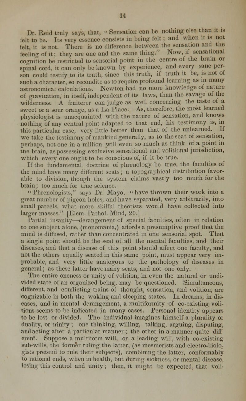 Dr. Reid truly says, that,  Sensation can be nothing else than it is felt to be. Its very essence consists in being felt; and when it is not felt, it is not. There is no difference between the sensation and the feeling of it; they are one and the same thing. Now, if sensational cognition be restricted to sensorial point in the centre of the brain or spinal cord, it can only be known by experience, and every sane per- son could testify to its truth, since this truth, if truth it be, is not of such a character, so recondite as to require profound learning as in many astronomical calculations. Newton had no more knowledge of nature of giaviiation, in itself, independent of its laws, than the savage of the wilderness. A fruiterer can judge as well concerning the taste of a sweet or a sour orange, as a La Place. As, therefore, the most learned physiologist is unacquainted with the nature of sensation, and knows nothing of any central point adapted to that end, his testimony is, in this particular case, very little better than that of the unlearned. If we take the testimony of mankind generally, as to the seat of sensation, perhaps, not one in a million will even so much as think of a point in tne brain, as possessing exclusive sensational and volitional jurisdiction, which every one ought to be conscious of, if it be true. If the fundamental doctrine of phrenology be true, the faculties of the mind have many different seats; a topographical distribution favor- able to division, though the system claims vastly too much for the brain; too much for true science.  Phrenologists, says Dr. Mayo,  have thrown their work into a great number of pigeon holes, and have separated, very arbitrarily, into small parcels, what more skilful theorists would have collected into larger masses. [Elem. Pathol. Mind, 20.] Partial insanity—derangement of special faculties, often in relation to one subject alone, (monomania,) affords a presumptive proof that the mind is dillused, rather than concentrated in one sensorial spot. That a single point should be the seat of all the mental faculties, and their diseases, and that a disease of this point should aflect one faculty, and not the others equally seated in this same point, must appear very im- probable, and very little analogous to the pathology of diseases in general; as these latter have many seats, and not one only. The entire oneness or unity of volition, in even the natural or undi- vided state of an organized being, may be questioned. Simultaneous, different, and conflicting trains of thought, sensation, and volition, are cognizable in both the waking and sleeping states. In dreams, in dis- eases, and in mental derangement, a multiformity of co-existing voli- tions seems to be indicated in many cases. Personal identity appears to be lost or divided. The individual imagines himself a plurality or duality, or trinity ; one thinking, willing, talking, arguing, disputing, and acting after a particular manner ; the other in a manner quite diff erent. Suppose a multiform will, or a leading will, with co-existing sub-wills, tlie former ruling the latter, (as mesmerists and electro-biolo- gists pretend to rule their subjects), combining the latter, conformably to rational ends, when in health, but during sickness, or mental disease, losing this control and unity ; then, it might be expected, that voli-