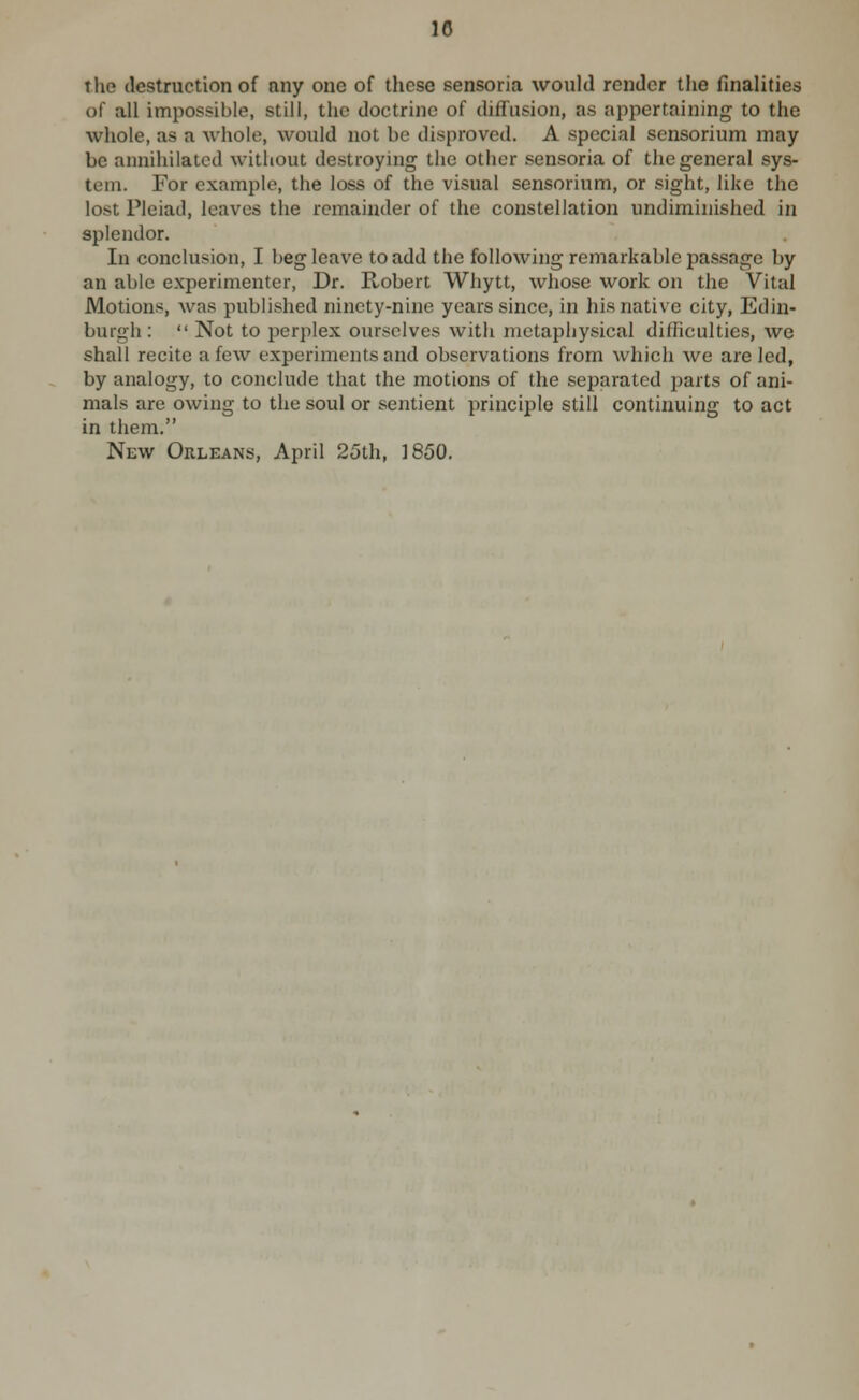 tlie destruction of any one of these sensoria would render the finalities of all impossible, still, the doctrine of difTusion, as appertaining to the whole, as a whole, would not be disproved. A special sensorium may be annihilated without destroying the other sensoria of the general sys- tem. For example, the loss of the visual sensorium, or sight, like the lost Pleiad, leaves the remainder of the constellation undiminished in splendor. In conclusion, I beg leave to add the following remarkable passage by an able experimenter. Dr. Robert Whytt, whose work on the Vital Motions, was published ninety-nine years since, in his native city, Edin- burgh :  Not to perplex ourselves with metaphysical difhculties, we shall recite a few experiments and observations from which we are led, by analogy, to conclude that the motions of the separated jaarts of ani- mals are owing to the soul or sentient principle still continuing to act in them.