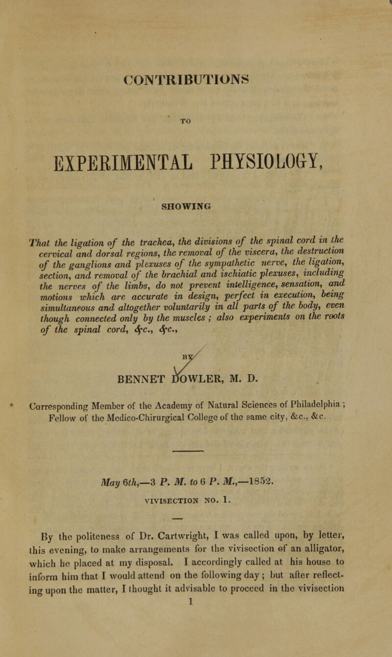 CONTRIBUTIONS EXPERIMENTAL PHYSIOLOGY, SHOWING That the ligation of the trachea, the divisions of the spinal cord in the cervical and dorsal regions, the removal of the viscera, the destruction of the ganglions and plexuses of the sympathetic nerve, the ligation, section, and removal of the brachial and ischiatic plexuses, including the nerves of the limbs, do not prevent intelligence, sensation, and motions which are accurate in design, perfect in execution, being simultaneous and altogether voluntarily in all parts of the body, even though connected only by the muscles ; also experiments on the roots of the spinal cord, tSfc, <SfC., / BENNET DOWLER, M. D. Corresponding Member of the Academy of Natural Sciences of Philadelphia ; Fellow of the Mcdico-Chirurgical College of the same city, &c., &c. May Qth,—3 P. M. to G P. M.,—1852. VIVISECTION NO. 1. By the politeness of Dr. Cartwright, I was called upon, by letter, this evening, to make arrangements for the vivisection of an alligator, which he placed at my disposal. I accordingly called at his house to inform him that I would attend on the following day; but after reflect- ing upon the matter, I thought it advisable to proceed in the vivisection