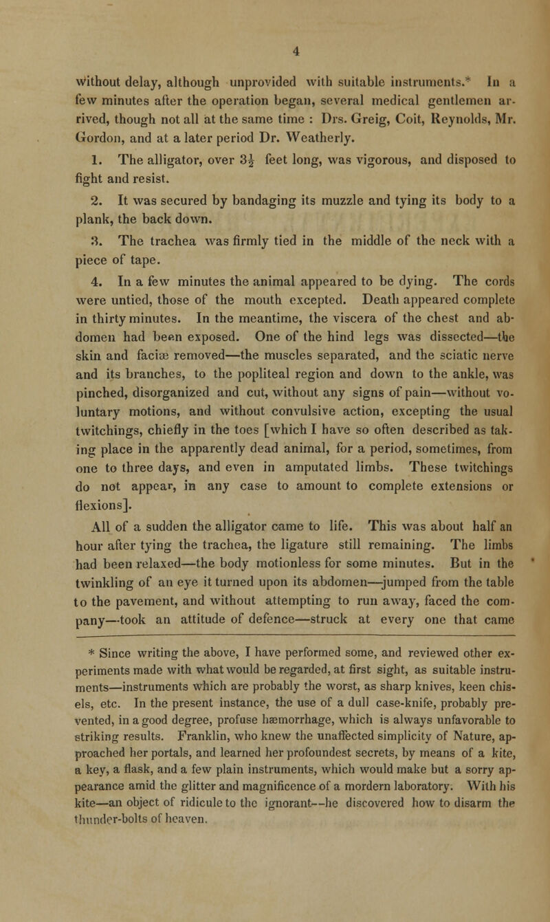 without delay, although unprovided with suitable instruments.* In a few minutes after the operation began, several medical gentlemen ar- rived, though not all iat the same time : Drs. Greig, Coit, Reynolds, Mr. Gordon, and at a later period Dr. Weatherly. 1. The alligator, over 3^ feet long, was vigorous, and disposed to fight and resist. 2. It was secured by bandaging its muzzle and tying its body to a plank, the back down. 3. The trachea was firmly tied in the middle of the neck with a piece of tape. 4. In a few minutes the animal appeared to be dying. The cords were untied, those of the mouth excepted. Death appeared complete in thirty minutes. In the meantime, the viscera of the chest and ab- domen had been exposed. One of the hind legs was dissected—the skin and facise removed—the muscles separated, and the sciatic nerve and its branches, to the popliteal region and down to the ankle, was pinched, disorganized and cut, without any signs of pain—without vo- luntary motions, and without convulsive action, excepting the usual twitchings, chiefly in the toes [which I have so often described as tak- ing place in the apparently dead animal, for a period, sometimes, from one to three days, and even in amputated limbs. These twitchings do not appear, in any case to amount to complete extensions or flexions]. All of a sudden the alligator came to life. This was about half an hour after tying the trachea, the ligature still remaining. The limbs had been relaxed—the body motionless for some minutes. But in the twinkling of an eye it turned upon its abdomen—jumped from the table to the pavement, and without attempting to run away, faced the com- pany—took an attitude of defence—struck at every one that came * Since writing the above, I have performed some, and reviewed other ex- periments made with what would be regarded, at first sight, as suitable instru- ments—instruments which are probably the worst, as sharp knives, keen chis- els, etc. In the present instance, the use of a dull case-knife, probably pre- vented, in a good degree, profuse liaemorrhage, which is always unfavorable to striking results. Franklin, who knew the unaffected simplicity of Nature, ap- proached her portals, and learned her profoundest secrets, by means of a kite, a key, a flask, and a few plain instruments, which would make but a sorry ap- pearance amid the glitter and magnificence of a mordern laboratory. With his kite—an object of ridicule to the ignorant—he discovered how to disarm the tliunder-bolts of heaven.