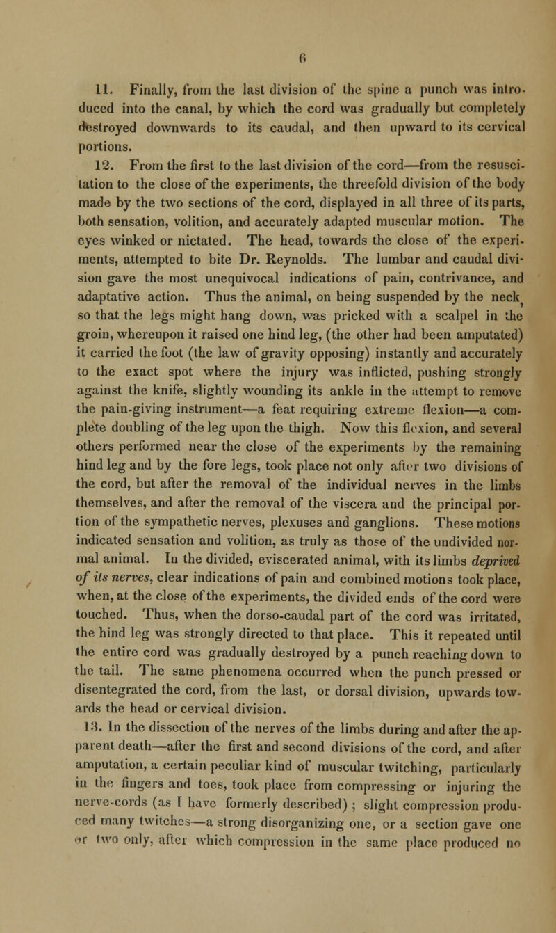 11. Finally, from the last division of the spine a punch was Intro- duced into the canal, by which the cord was gradually but completely destroyed downwards to its caudal, and then upward to its cervical portions. 12. From the first to the last division of the cord—from the resusci- tation to the close of the experiments, the threefold division of the body made by the two sections of the cord, displayed in all three of its parts, both sensation, volition, and accurately adapted muscular motion. The eyes winked or nictated. The head, towards the close of the experi- ments, attempted to bite Dr. Reynolds. The lumbar and caudal divi- sion gave the most unequivocal indications of pain, contrivance, and adaptative action. Thus the animal, on being suspended by the neck so that the legs might hang down, was pricked with a scalpel in the groin, whereupon it raised one hind leg, (the other had been amputated) it carried the foot (the law of gravity opposing) instantly and accurately to the exact spot where the injury was inflicted, pushing strongly against the knife, slightly wounding its ankle in the iittempt to remove the pain-giving instrument—a feat requiring extreme flexion—a com- plete doubling of the leg upon the thigh. Now this flexion, and several others performed near the close of the experiments by the remaining hind leg and by the fore legs, took place not only after two divisions of the cord, but after the removal of the individual nerves in the limbs themselves, and after the removal of the viscera and the principal por- tion of the sympathetic nerves, plexuses and ganglions. These motions indicated sensation and volition, as truly as those of the undivided nor- mal animal. In the divided, eviscerated animal, with its limbs deprived of its nerves, clear indications of pain and combined motions took place, when, at the close of the experiments, the divided ends of the cord were touched. Thus, when the dorso-caudal part of the cord was irritated, the hind leg was strongly directed to that place. This it repealed until the entire cord was gradually destroyed by a punch reaching down to the tail. The same phenomena occurred when the punch pressed or disentegrated the cord, from the last, or dorsal division, upwards tow- ards the head or cervical division. 13. In the dissection of the nerves of the limbs during and after the ap- parent death—after the first and second divisions of the cord, and after amputation, a certain peculiar kind of muscular twitching, particularly in the fingers and toes, took place from compressing or injuring the nerve-cords (as I have formerly described) ; slight compression produ- ced many twitches—a strong disorganizing one, or a section gave one or two only, after which compression in the same place produced no