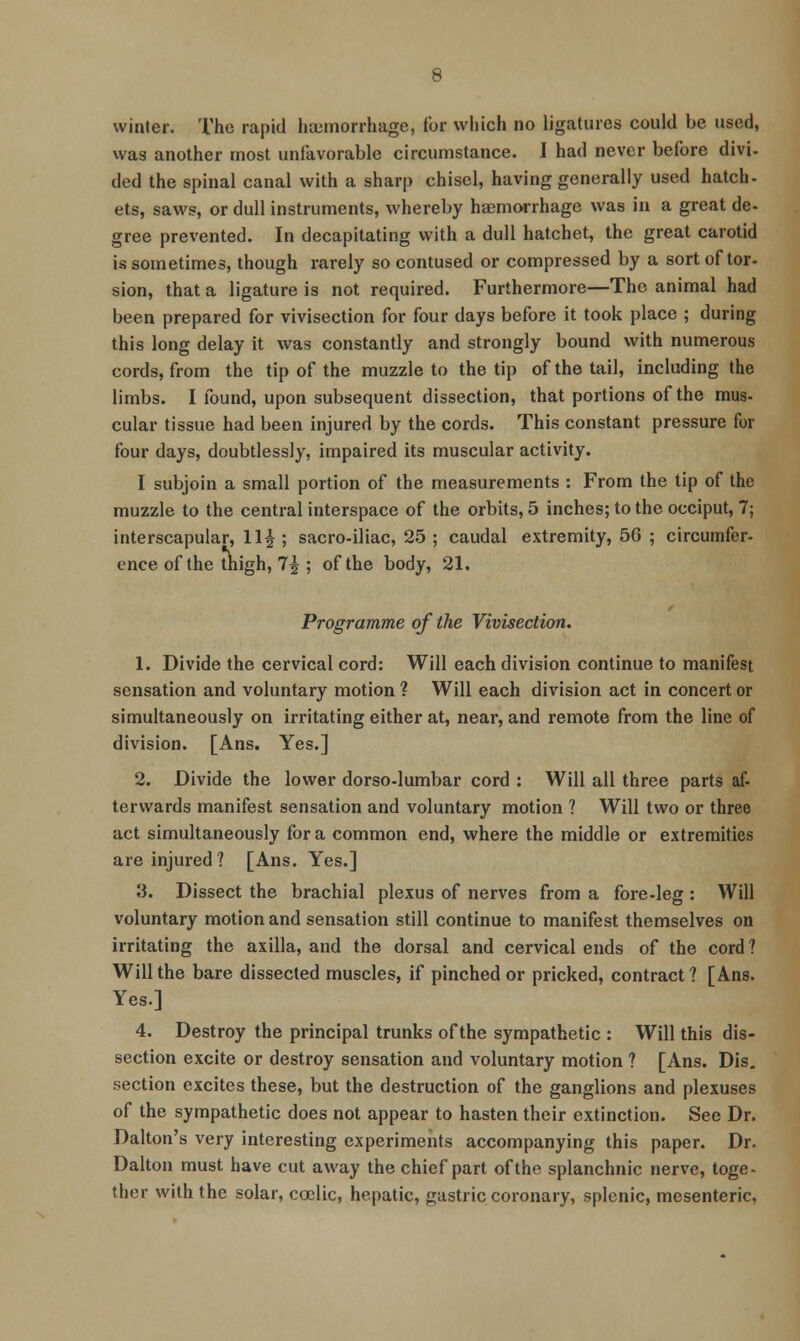 winter. The rapid haemorrhage, for which no ligatures could be used, was another most unfavorable circumstance. I had never before divi- ded the spinal canal with a sharp chisel, having generally used hatch- ets, saws, or dull instruments, whereby haemorrhage was in a great de- gree prevented. In decapitating with a dull hatchet, the great carotid is sometimes, though rarely so contused or compressed by a sort of tor- sion, that a ligature is not required. Furthermore—The animal had been prepared for vivisection for four days before it took place ; during this long delay it was constantly and strongly bound with numerous cords, from the tip of the muzzle to the tip of the tail, including the limbs. I found, upon subsequent dissection, that portions of the mus- cular tissue had been injured by the cords. This constant pressure for four days, doubtlessly, impaired its muscular activity. I subjoin a small portion of the measurements : From the tip of the muzzle to the central interspace of the orbits, 5 inches; to the occiput, 7; interscapular, 11^ ; sacro-iliac, 25 ; caudal extremity, 50 ; circumfer- ence of the tnigh, 7^ ; of the body, 21. Programme of the Vivisection. 1. Divide the cervical cord: Will each division continue to manifest sensation and voluntary motion ? Will each division act in concert or simultaneously on irritating either at, near, and remote from the line of division. [Ans. Yes.] 2. Divide the lower dorso-lumbar cord : Will all three parts af- terwards manifest sensation and voluntary motion ? Will two or three act simultaneously for a common end, where the middle or extremities are injured? [Ans. Yes.] 3. Dissect the brachial plexus of nerves from a fore-leg : Will voluntary motion and sensation still continue to manifest themselves on irritating the axilla, and the dorsal and cervical ends of the cord ? Will the bare dissected muscles, if pinched or pricked, contract ? [Ans. Yes.] 4. Destroy the principal trunks of the sympathetic : Will this dis- section excite or destroy sensation and voluntary motion ? [Ans. Dis, section excites these, but the destruction of the ganglions and plexuses of the sympathetic does not appear to hasten their extinction. See Dr. Dalton's very interesting experiments accompanying this paper. Dr. Daltou must have cut away the chief part of the splanchnic nerve, toge- ther with the solar, coclic, hepatic, gastric coronary, splenic, mesenteric,