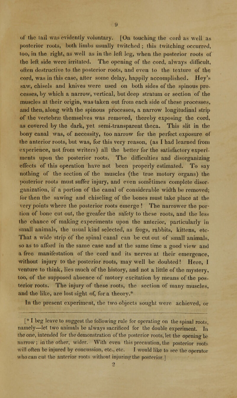 of the lail was evidently voluntary. [On touching the cord as well as posterior roots, both limbs usually twitched ; this twitching occurred, loo, in the right, as well as in the left leg, when the posterior roots of the left side were irritated. The opening of the cord, always difficult, often destructive to the posterior roots, and even to the texture of the cord, was in this case, after some delay, happily accomplished. Hey's saw, chisels and knives were used on both sides of the spinous pro- cesses, by which a narrow, vertical, but deep stratum or section of the muscles at their origin, was taken out from each side of these processes, and then, along with the spinous processes, a narrow longitudinal strip of the vertebrae themselves was removed, thereby exposing the cord, as covered by the dark, yet semi-transparent theca. This slit in the bony canal Avas, of necessity, too narrow for the perfect exposure of the anterior roots, but was, for this very reason, (as I had learned from experience, not from writers) all the better for the satisfactory experi- ments upon ihiQ posterior roots. The difficulties and disorganizing effects of this operation have not been properly estimated. To say nothing of the section of the muscles (the true motory organs) the l)osterior roots must suffer injury, and even sometimes complete disor- ganization, if a portion of the canal of considerable width be removed; lor then the sawing and chiseling of the bones must take place at the very points where the posterior roots emerge ! The narrower the por- tion of bone cut out, the greafer the safety to these roots, and the less the chance of making experiments upon the anterior, particularly in small animals, the usual kind selected, as frogs, i-abbits, kittens, etc- That a wide strip of the spinal canal can be cut out of small animals, so as to afTord in the same case and at the same time a good view and a free manifestation of the cord and its nerves at their emergence, without injury to the posterior roots, may well be doubted! Here, I venture to think, lies much of the history, and not a little of the mystery, loo, of the supposed absence of motory excitation by means of the pos- terior roots. The injury of these roots, the section of many muscles, and the like, are lost sight of, for a theory.* In the present experiment, the two objects sought were achieved, or [* I beg leave to suggest the following rule for operating on the spinal roots, namely—let two animals be always sacrificed for the double experiment. In the one, intended for the demonstration of the posterior roots, let the opening be narrow; in the other, wider. With even this precaution, the posterior roots will often be injured by concussion, etc., etc. I would like to see the operator who can cut the anterior roots without injuring the posterior.] 2