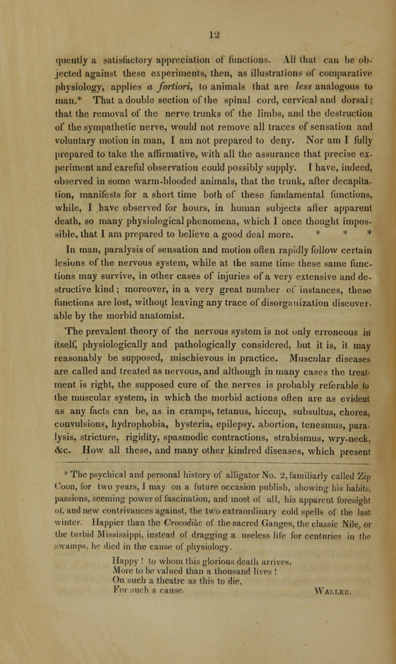 (luently a satisfactory appreciation of functions. All that can be ob- jected against these experiments, then, as illustrations of comparative physiology, applies a fortiori, to animals that arc less analogous to man.* That a double section of the spinal cord, cervical and dorsal; that the removal of the nerve trunks of the limbs, and the destruction of the sympathetic nerve, would not remove all traces of sensation and voluntary motion in man, I am not prepared to deny. Nor am I fully prepared to take the affirmative, with all the assurance that precise ex- periment and careful observation could possibly supply. I have, indeed, observed in some warm-blooded animals, that the trunk, after decapita- tion, manifests for a short time both of these fundamental functions, while, I have observed for hours, in human subjects after apparent death, so many physiological phenomena, which I once thought impos- sible, that I am prepared to believe a good deal more. * * * In man, paralysis of sensation and motion often rapidly follow certain lesions of the nervous system, while at the same time these same func- tions may survive, in other cases of injuries of a very extensive and de- structive kind; moreover, in a very great number of instances, these functions are lost, without leaving any trace of disorganization discover- able by the morbid anatomist. The prevalent theory of the nervous system is not only erroneous in itself, physiologically and pathologically considered, but it is, it may reasonably be supposed, mischievous in practice. Muscular diseases are called and treated as nervous, and although in many cases the treat- ment is right, the supposed cure of the nerves is probably referable to the muscular system, in which the morbid actions often are as evident as any facts can be, as in cramps, tetanus, hiccup, subsultus, chorea, convulsions, hydrophobia, hysteria, epilepsy, abortion, tenesmus, para- lysis, stricture, rigidity, spasmodic contractions, strabismus, wry-neck, «Stc. How all these, and many other kindred diseases, which present * The psychical and personal history of alligator No. 2, familiarly called Zip Coon, for two years, I may on a future occasion publish, showing his habits, passions, seeminjr power of fascination, and most of all, his apparent foresight of. and new contrivances against, the two extraordinary cold spells of the last winter. Happier tlian the CrocodiUc of the sacred Ganges, tiie classic Nile, or the turbid Mississippi, instead of dragging a useless life for centuries in the swamps, ho died in the cause of physiology. Happy ! to whom this glorious death arrives, More to be valued than a thousand lives ! On such a theatre as this to die, For such a cause Wallek.