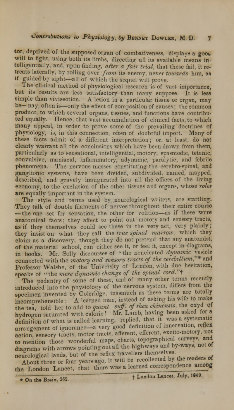 tor, deprived of the supposed organ of combativeness, displays a gooc will to fight, using both its limbs, directing all its available means in> telligentially, and, upon finding, after a fair trial, that these fail, it re- treats laterally, by rolling over from its enemy, never towards him, as if guided by sight—all of which the sequel will prove. The clinical method of physiological research is of vast importance, but its results are less satisfactory than many suppose. It is less simple than vivisection. A lesion in a particular tissue or organ, may be— nay, often is—only the effect of composition of causes; the common product, to which several organs, tissues, and functions have contribu- ted equally. Hence, that vast accumulation of clinical facts, to which many appeal, in order to prove some of the prevailing doctrines of physiology, is, in this connection, often of doubtful import. Many of these facts admit of a different interpretation; or, at least, do not clearly warrant all the conclusions which have been drawn from them, particularly as to sensational, intelligential, motory, spasmodic, tetanic, convulsive, maniacal, inflammatory, adynamic, paralytic, and febrile phenomena. The nervous masses constituting the cerebro-spinal, and ganglionic systems, have been divided, subdivided, named, mapped, described, and gravely inaugurated into all the offices of the living economy, to the exclusion of the other tissues and organ-, whose roles are equally important in the system. The style and terms used by neurological wi iters, are startling. They talk of double filaments of nerves throughout their entire course —the one set for sensation, the other for volition—as if these were anatomical facts; they affect to point out motory and sensory tracts, as if they themselves could see these in the very act, very plainly; they insist on what they call the true spinal marrow, which they claim as a discovery, though they do not pretend that any anatomist, of the material school, can either see it, or feel it, except in diagrams, in books. Mr. Solly discourses of the ncucleated dynamic vesicle connected with the motory and sensory tracts of the cerebellum?'* and Professor Walshe, of the University of London, with due hesitation, speaks of the mere dynamic change of the spinal cord.i The pedantry of some of these, and of many other terms recently introduced into the phvsiolo:y of the nervous system, differs from the specimen invented by Coleridge, inasmuch as these terms are totally incomprehensible : A learned man, instead of asking his wife to make the tea, told her to add to quant, svff. of thea chinensis, the oxyd of hydrogen saturated with caloric! Mr. Lamb, having been asked for a definition of what is called learning, replied, that it was a systematic arrangement of ignorance—a very good definition of innervation, reflex action, sensory tracts, motor tracts, afferent, efferent excito-motory, not to mention those wonderful maps, charts, topographical surveys, and diagrams with arrows pointing out all the highways and by-ways, not of neurological lands, but of the reflex travellers themselves About three or four years ago, it will be recollected by he readers of the London Lancet, that there was a learned coj-respo^iencejm^g *Onth.B~u^r- t London Lancet, July, 1S49.