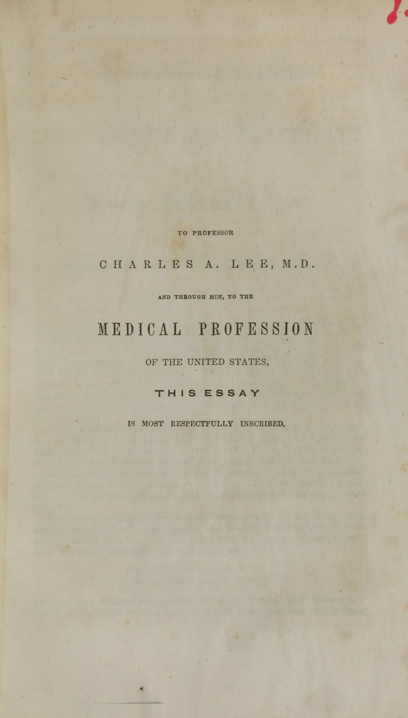 TO PROFESSOR CHARLES A. L E E, M.D. AND THROUGH HIM, TO THE MEDICAL PROFESSION OF THE UNITED STATES, THIS ESSAY IS MOST RESPECTFULLY INSCRIBED,