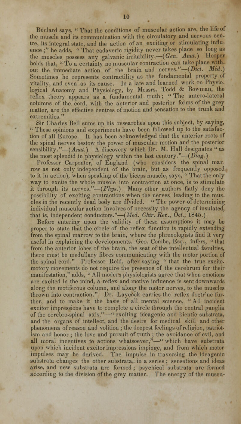 Beclard says,  That the conditions of muscular action are, the life of the muscle and its communication with the circulatory and nervous cen- tre, its integral state, and the action of an exciting or stimulating influ- ence ; he adds,  That cadaveric rigidity never takes place so long as the muscles possess any galvanic irritability,—(Gen. Anal.) Hooper holds that,  To a certainty no muscular contraction can take place with- out the immediate action of the brain and nerves.—(Did. Med.) Sometimes he represents contractility as the fundamental property of vitality, and even as its cause. In a late and learned work on Physio- logical Anatomy and Physiology, by Messrs. Todd & Bowman, the reflex theory appears as a fundamental truth;  The anterolateral columns of the cord, with the anterior and posterior forms of the grey matter, are the effective centres of motion and sensation to the trunk and extremities. Sir Charles Bell sums up his researches upon this subject, by saying,  These opinions and experiments have been followed up to the satisfac- tion of all Europe. It has been acknowledged that the anterior roots of the spinal nerves bestow the power of muscular motion and the posterior sensibility.—(Anat.) A discovery which Dr. M. Hall designates  as the most splendid in physiology within the last century.—(Diag.) Professor Carpenter, of England (who considers the spinal mar- row as not only independent of the brain, but as frequently opposed to it in action), when speaking of the biceps muscle, says,  That the only way to excite the whole muscle into contraction at once, is to stimulate it through its nerves.—(Phys.) Many other authors flatly deny the possibility of exciting contractions when the nerves leading to the mus- cles in the recently dead body are dfvided.  The power of determining individual muscular action involves of necessity the agency of insulated, that is, independent conductors.—(Med. Chir.Rev., Od., 1845.) Before entering upon the validity of these assumptions it may be proper to state that the circle of the reflex function is rapidly extending from the spinal marrow to the brain, where the phrenologists find it very useful in explaining the developments. Geo. Combe, Esq., infers, that from the anterior lobes of the brain, the seat of the intellectual faculties, there must be medullary fibres communicating with the motor portion of the spinal cord. Professor Reid, after saying  that the true excito- motory movements do not require the presence of the cerebrum for their manifestation, adds, All modem physiologists agree that when emotions are excited in the mind, a reflex and motive influence is sent downwards along the motiferous column, and along the motor nerves, to the muscles thrown into contraction. Dr. Layeock carries the reflex doctrne fur- ther, and to make it the basis of all mental science,  All incident excitor impressions have to complete a circle through the central ganglia of the cerebro-spinal axis,—exciting ideagenic and kientic substrata, and the organs of intellect, and the desire for medical skill and other phenomena of reason and volition ; the deepest feelings of religion, patriot- ism and honor ; the love and pursuit of truth ; the avoidance of evil, and all moral incentives to actions whatsoever,— which have substrata upon which incident excitor impressions impinge, and from which motor impulses may be derived. The impulse in traversing the ideagenic substrata changes the other substrata,, in a series ; sensations and ideas arise, and new substrata are formed ; psychical substrata are formed according to the division of the grey matter. The energy of the museu-