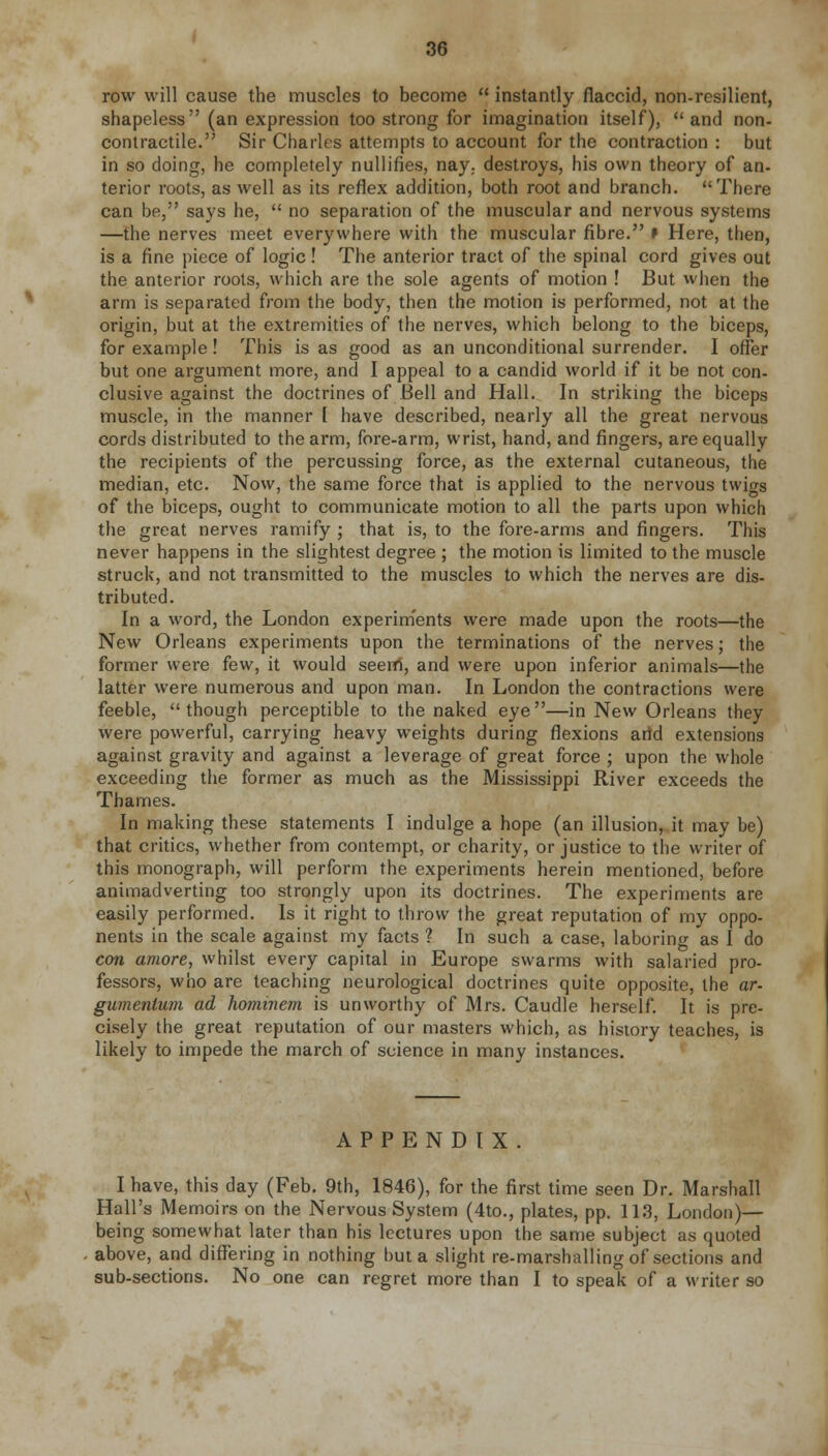 row will cause the muscles to become  instantly flaccid, non-resilient, shapeless (an expression too strong for imagination itself), and non- contractile. Sir Charles attempts to account for the contraction : but in so doing, he completely nullifies, nay. destroys, his own theory of an- terior roots, as well as its reflex addition, both root and branch. There can be, says he,  no separation of the muscular and nervous systems —the nerves meet everywhere with the muscular fibre. * Here, then, is a fine piece of logic! The anterior tract of the spinal cord gives out the anterior roots, which are the sole agents of motion ! But when the arm is separated from the body, then the motion is performed, not at the origin, but at the extremities of the nerves, which belong to the biceps, for example! This is as good as an unconditional surrender. I offer but one argument more, and I appeal to a candid world if it be not con- clusive against the doctrines of Bell and Hall. In striking the biceps muscle, in the manner [ have described, nearly all the great nervous cords distributed to the arm, fore-arm, wrist, hand, and fingers, are equally the recipients of the percussing force, as the external cutaneous, the median, etc. Now, the same force that is applied to the nervous twigs of the biceps, ought to communicate motion to all the parts upon which the great nerves ramify ; that is, to the fore-arms and fingers. This never happens in the slightest degree ; the motion is limited to the muscle struck, and not transmitted to the muscles to which the nerves are dis- tributed. In a word, the London experiments were made upon the roots—the New Orleans experiments upon the terminations of the nerves; the former were few, it would seern, and were upon inferior animals—the latter were numerous and upon man. In London the contractions were feeble, though perceptible to the naked eye—in New Orleans they were powerful, carrying heavy weights during flexions arid extensions against gravity and against a leverage of great force ; upon the whole exceeding the former as much as the Mississippi River exceeds the Thames. In making these statements I indulge a hope (an illusion, it may be) that critics, whether from contempt, or charity, or justice to the writer of this monograph, will perform the experiments herein mentioned, before animadverting too strongly upon its doctrines. The experiments are easily performed. Is it right to throw the great reputation of my oppo- nents in the scale against my facts ? In such a case, laboring as I do con amore, whilst every capital in Europe swarms with salaried pro- fessors, who are teaching neurological doctrines quite opposite, the ar- gumenlum ad homniem is unworthy of Mrs. Caudle herself. It is pre- cisely the great reputation of our masters which, as history teaches, is likely to impede the march of science in many instances. APPENDIX. I have, this day (Feb. 9th, 1846), for the first time seen Dr. Marshall Hall's Memoirs on the Nervous System (4to., plates, pp. 113, London)— being somewhat later than his lectures upon the same subject as quoted above, and differing in nothing but a slight re-marshalling of sections and sub-sections. No one can regret more than I to speak of a writer so