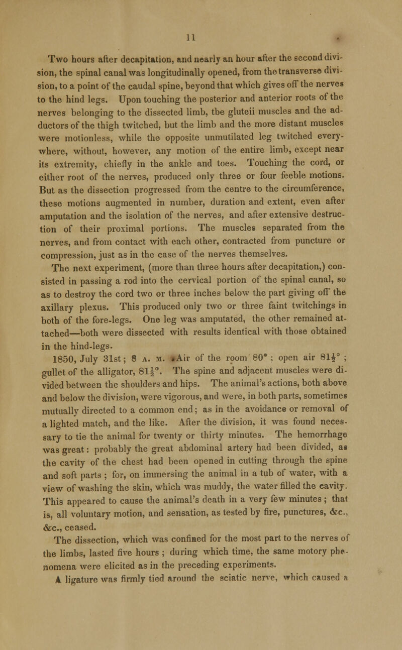 Two hours after decapitation, and nearly an hour after the second divi- sion, the spinal canal was longitudinally opened, from the transverse divi- sion, to a point of the caudal spine, beyond that which gives off the nerves to the hind legs. Upon touching the posterior and anterior roots of the nerves belonging to the dissected limb, tbe gluteii muscles and the ad- ductors of the thigh twitched, but the limb and the more distant muscles were motionless, while the opposite unmutilated leg twitched every- where, without, however, any motion of the entire limb, except near its extremity, chiefly in the ankle and toes. Touching the cord, or either root of the nerves, produced only three or four feeble motions. But as the dissection progressed from the centre to the circumference, these motions augmented in number, duration and extent, even after amputation and the isolation of the nerves, and after extensive destruc- tion of their proximal portions. The muscles separated from the nerves, and from contact with each other, contracted from puncture or compression, just as in the case of the nerves themselves. The next experiment, (more than three hours after decapitation,) con- sisted in passing a rod into the cervical portion of the spinal canal, so as to destroy the cord two or three inches below the part giving off the axillary plexus. This produced only two or three faint twitchings in both of the fore-legs. One leg was amputated, the other remained at- tached—both were dissected with results identical with those obtained in the hind-legs. 1850, July 31st; 8 a. m. «Air of the room 80* ; open air 81£° ; gullet of the alligator, 81i°. The spine and adjacent muscles were di- vided between the shoulders and hips. The animal's actions, both above and below the division, were vigorous, and were, in both parts, sometimes mutually directed to a common end; as in the avoidance or removal of a lighted match, and the like. After the division, it was found neces- sary to tie the animal for twenty or thirty minutes. The hemorrhage was great: probably the great abdominal artery had been divided, at the cavity of the chest had been opened in cutting through the spine and soft parts ; for, on immersing the animal in a tub of water, with a view of washing the skin, which was muddy, the water filled the cavity. This appeared to cause the animal's death in a very few minutes; that is, all voluntary motion, and sensation, as tested by fire, punctures, &c, &c, ceased. The dissection, which was confined for the most part to the nerves of the limbs, lasted five hours ; during which time, the same motory phe- nomena were elicited as in the preceding experiments. A ligature was firmly tied around the sciatic nerve, which caused a