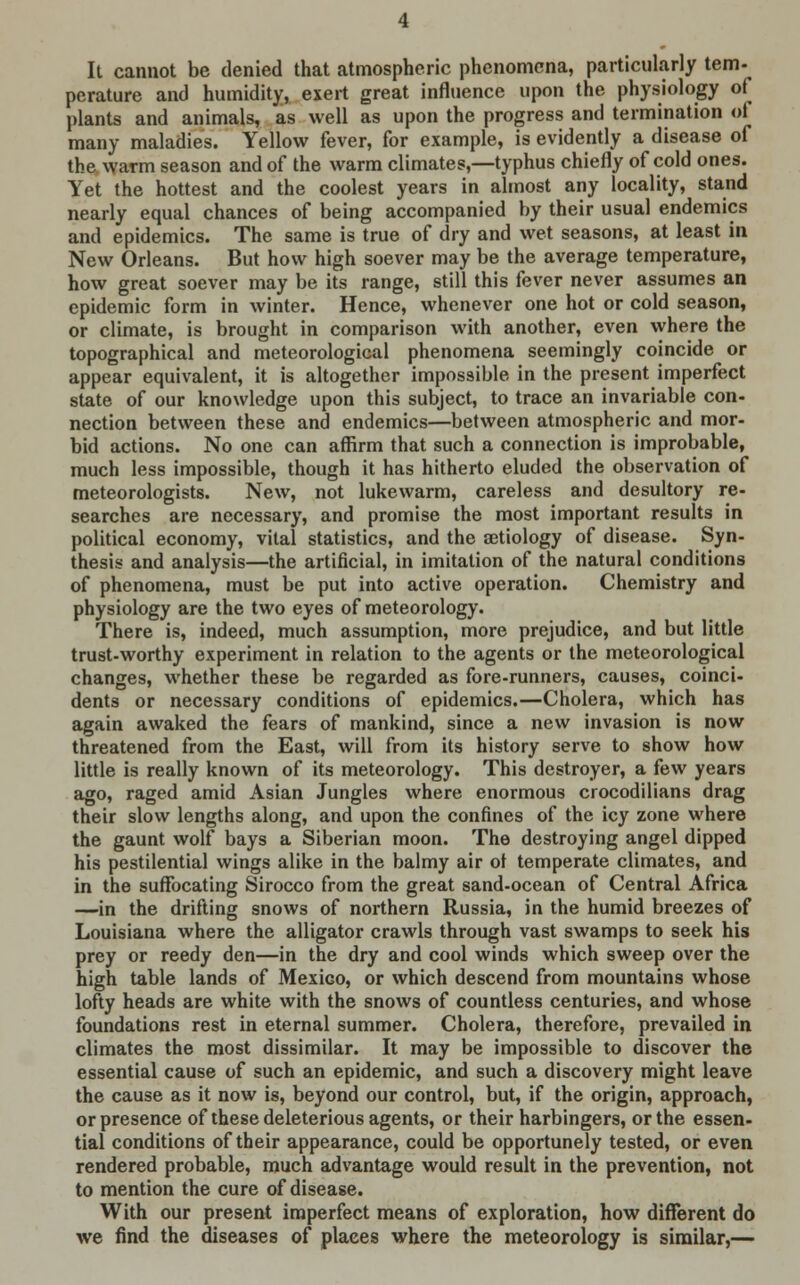 It cannot be denied that atmospheric phenomena, particularly tem- perature and humidity, exert great influence upon the physiology of plants and animals, as well as upon the progress and termination ot many maladies. Yellow fever, for example, is evidently a disease of the warm season and of the warm climates,—typhus chiefly of cold ones. Yet the hottest and the coolest years in almost any locality, stand nearly equal chances of being accompanied by their usual endemics and epidemics. The same is true of dry and wet seasons, at least in New Orleans. But how high soever may be the average temperature, how great soever may be its range, still this fever never assumes an epidemic form in winter. Hence, whenever one hot or cold season, or climate, is brought in comparison with another, even where the topographical and meteorological phenomena seemingly coincide or appear equivalent, it is altogether impossible in the present imperfect state of our knowledge upon this subject, to trace an invariable con- nection between these and endemics—between atmospheric and mor- bid actions. No one can affirm that such a connection is improbable, much less impossible, though it has hitherto eluded the observation of meteorologists. New, not lukewarm, careless and desultory re- searches are necessary, and promise the most important results in political economy, vital statistics, and the aetiology of disease. Syn- thesis and analysis—the artificial, in imitation of the natural conditions of phenomena, must be put into active operation. Chemistry and physiology are the two eyes of meteorology. There is, indeed, much assumption, more prejudice, and but little trust-worthy experiment in relation to the agents or the meteorological changes, whether these be regarded as fore-runners, causes, coinci- dents or necessary conditions of epidemics.—Cholera, which has again awaked the fears of mankind, since a new invasion is now threatened from the East, will from its history serve to show how little is really known of its meteorology. This destroyer, a few years ago, raged amid Asian Jungles where enormous crocodilians drag their slow lengths along, and upon the confines of the icy zone where the gaunt wolf bays a Siberian moon. The destroying angel dipped his pestilential wings alike in the balmy air ot temperate climates, and in the suffocating Sirocco from the great sand-ocean of Central Africa —in the drifting snows of northern Russia, in the humid breezes of Louisiana where the alligator crawls through vast swamps to seek his prey or reedy den—in the dry and cool winds which sweep over the high table lands of Mexico, or which descend from mountains whose lofty heads are white with the snows of countless centuries, and whose foundations rest in eternal summer. Cholera, therefore, prevailed in climates the most dissimilar. It may be impossible to discover the essential cause of such an epidemic, and such a discovery might leave the cause as it now is, beyond our control, but, if the origin, approach, or presence of these deleterious agents, or their harbingers, or the essen- tial conditions of their appearance, could be opportunely tested, or even rendered probable, much advantage would result in the prevention, not to mention the cure of disease. With our present imperfect means of exploration, how different do we find the diseases of places where the meteorology is similar,—